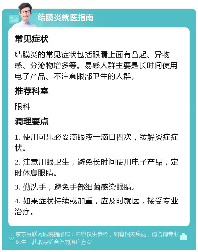 结膜炎就医指南 常见症状 结膜炎的常见症状包括眼睛上面有凸起、异物感、分泌物增多等。易感人群主要是长时间使用电子产品、不注意眼部卫生的人群。 推荐科室 眼科 调理要点 1. 使用可乐必妥滴眼液一滴日四次，缓解炎症症状。 2. 注意用眼卫生，避免长时间使用电子产品，定时休息眼睛。 3. 勤洗手，避免手部细菌感染眼睛。 4. 如果症状持续或加重，应及时就医，接受专业治疗。