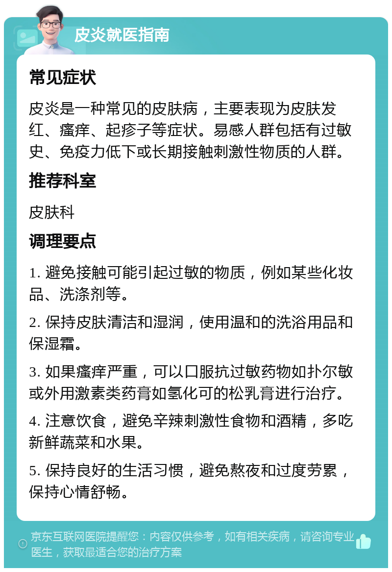 皮炎就医指南 常见症状 皮炎是一种常见的皮肤病，主要表现为皮肤发红、瘙痒、起疹子等症状。易感人群包括有过敏史、免疫力低下或长期接触刺激性物质的人群。 推荐科室 皮肤科 调理要点 1. 避免接触可能引起过敏的物质，例如某些化妆品、洗涤剂等。 2. 保持皮肤清洁和湿润，使用温和的洗浴用品和保湿霜。 3. 如果瘙痒严重，可以口服抗过敏药物如扑尔敏或外用激素类药膏如氢化可的松乳膏进行治疗。 4. 注意饮食，避免辛辣刺激性食物和酒精，多吃新鲜蔬菜和水果。 5. 保持良好的生活习惯，避免熬夜和过度劳累，保持心情舒畅。