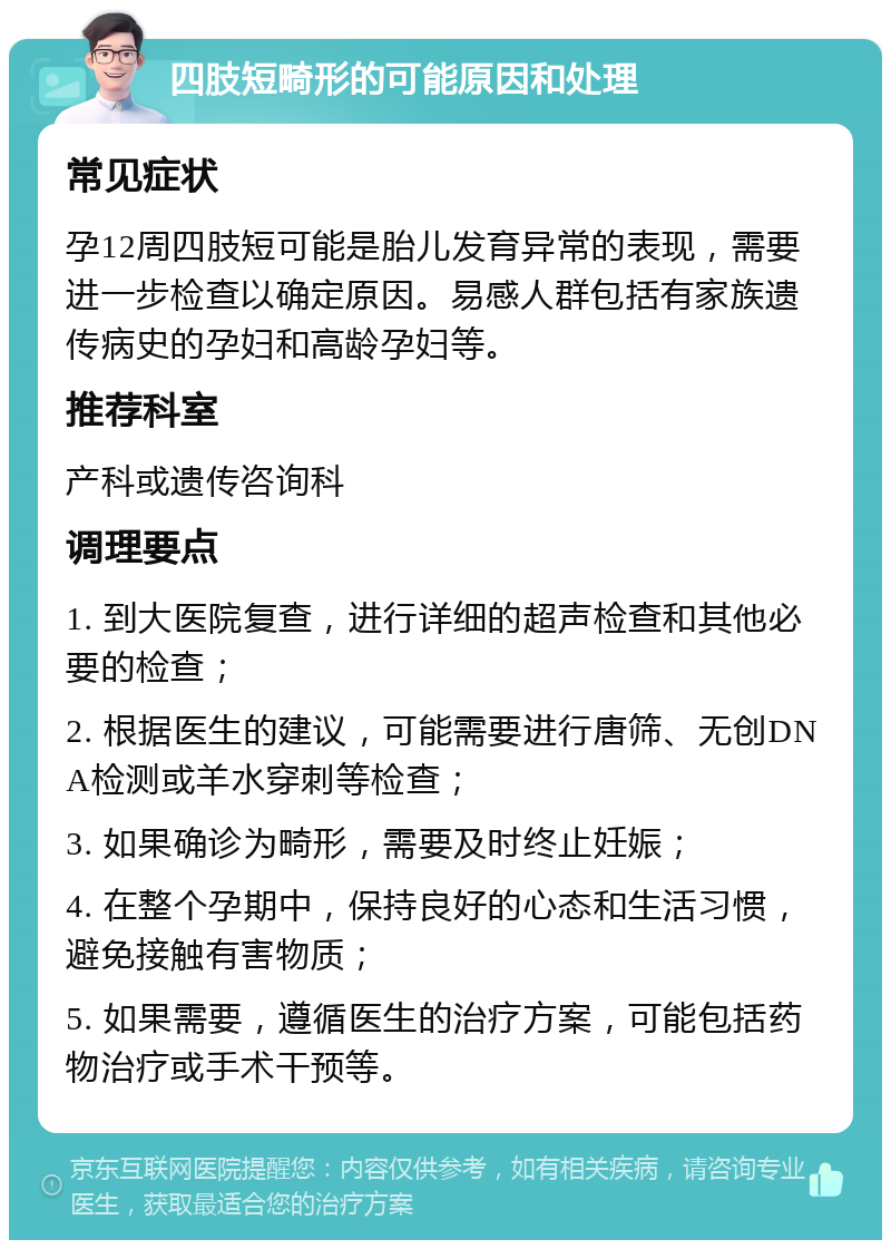 四肢短畸形的可能原因和处理 常见症状 孕12周四肢短可能是胎儿发育异常的表现，需要进一步检查以确定原因。易感人群包括有家族遗传病史的孕妇和高龄孕妇等。 推荐科室 产科或遗传咨询科 调理要点 1. 到大医院复查，进行详细的超声检查和其他必要的检查； 2. 根据医生的建议，可能需要进行唐筛、无创DNA检测或羊水穿刺等检查； 3. 如果确诊为畸形，需要及时终止妊娠； 4. 在整个孕期中，保持良好的心态和生活习惯，避免接触有害物质； 5. 如果需要，遵循医生的治疗方案，可能包括药物治疗或手术干预等。