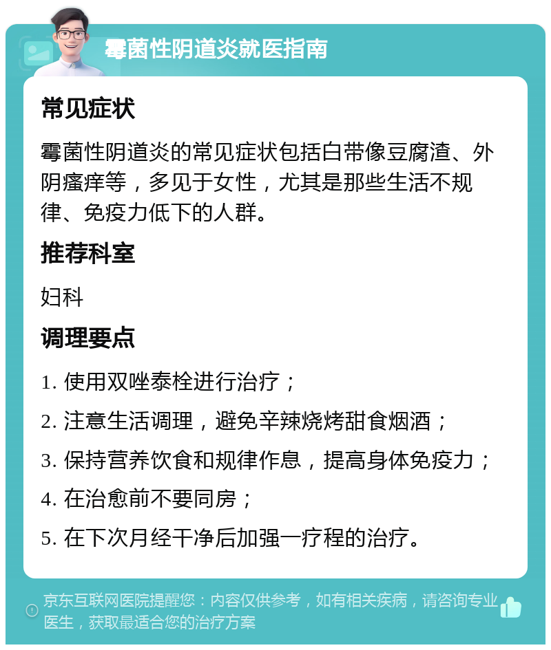 霉菌性阴道炎就医指南 常见症状 霉菌性阴道炎的常见症状包括白带像豆腐渣、外阴瘙痒等，多见于女性，尤其是那些生活不规律、免疫力低下的人群。 推荐科室 妇科 调理要点 1. 使用双唑泰栓进行治疗； 2. 注意生活调理，避免辛辣烧烤甜食烟酒； 3. 保持营养饮食和规律作息，提高身体免疫力； 4. 在治愈前不要同房； 5. 在下次月经干净后加强一疗程的治疗。