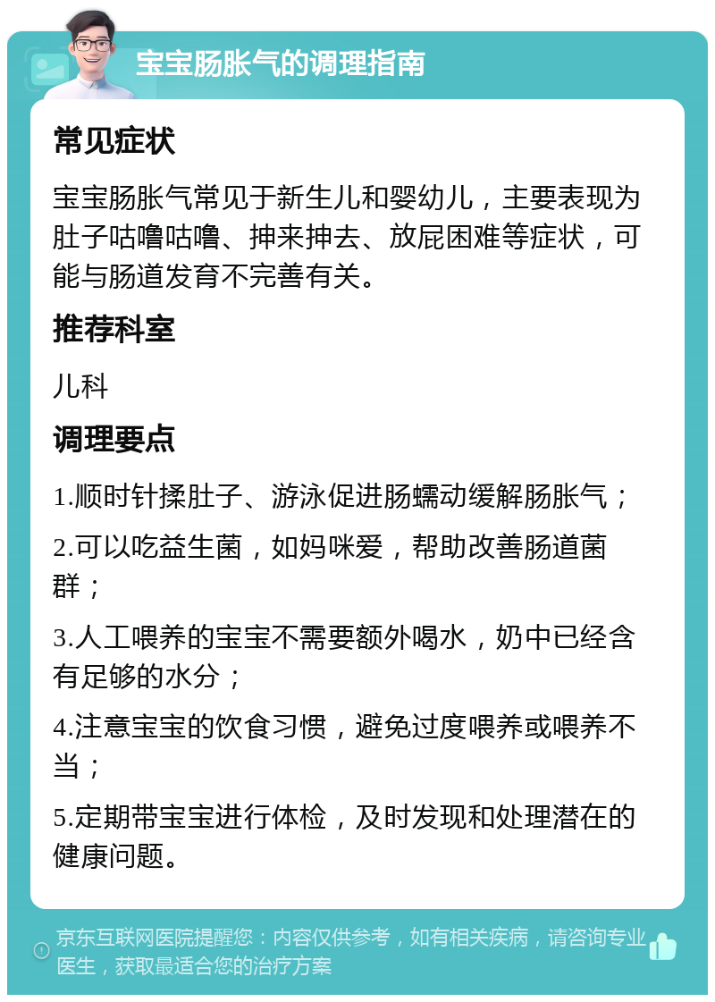 宝宝肠胀气的调理指南 常见症状 宝宝肠胀气常见于新生儿和婴幼儿，主要表现为肚子咕噜咕噜、抻来抻去、放屁困难等症状，可能与肠道发育不完善有关。 推荐科室 儿科 调理要点 1.顺时针揉肚子、游泳促进肠蠕动缓解肠胀气； 2.可以吃益生菌，如妈咪爱，帮助改善肠道菌群； 3.人工喂养的宝宝不需要额外喝水，奶中已经含有足够的水分； 4.注意宝宝的饮食习惯，避免过度喂养或喂养不当； 5.定期带宝宝进行体检，及时发现和处理潜在的健康问题。