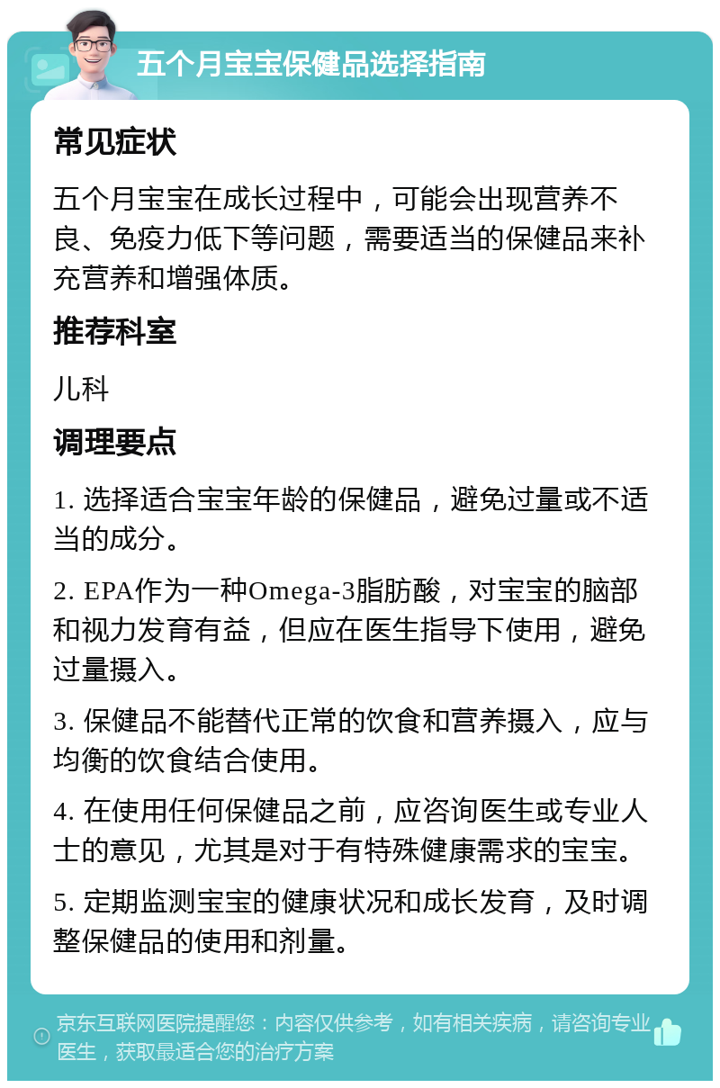 五个月宝宝保健品选择指南 常见症状 五个月宝宝在成长过程中，可能会出现营养不良、免疫力低下等问题，需要适当的保健品来补充营养和增强体质。 推荐科室 儿科 调理要点 1. 选择适合宝宝年龄的保健品，避免过量或不适当的成分。 2. EPA作为一种Omega-3脂肪酸，对宝宝的脑部和视力发育有益，但应在医生指导下使用，避免过量摄入。 3. 保健品不能替代正常的饮食和营养摄入，应与均衡的饮食结合使用。 4. 在使用任何保健品之前，应咨询医生或专业人士的意见，尤其是对于有特殊健康需求的宝宝。 5. 定期监测宝宝的健康状况和成长发育，及时调整保健品的使用和剂量。