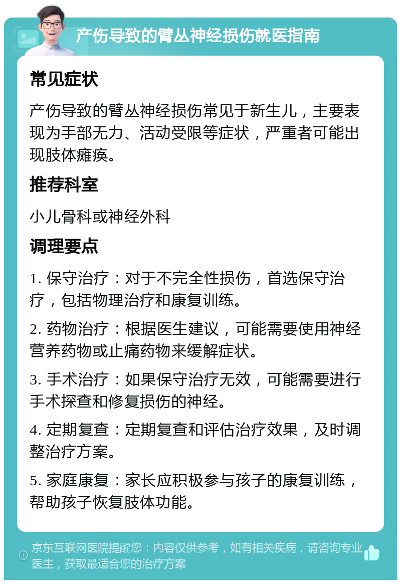 产伤导致的臂丛神经损伤就医指南 常见症状 产伤导致的臂丛神经损伤常见于新生儿，主要表现为手部无力、活动受限等症状，严重者可能出现肢体瘫痪。 推荐科室 小儿骨科或神经外科 调理要点 1. 保守治疗：对于不完全性损伤，首选保守治疗，包括物理治疗和康复训练。 2. 药物治疗：根据医生建议，可能需要使用神经营养药物或止痛药物来缓解症状。 3. 手术治疗：如果保守治疗无效，可能需要进行手术探查和修复损伤的神经。 4. 定期复查：定期复查和评估治疗效果，及时调整治疗方案。 5. 家庭康复：家长应积极参与孩子的康复训练，帮助孩子恢复肢体功能。