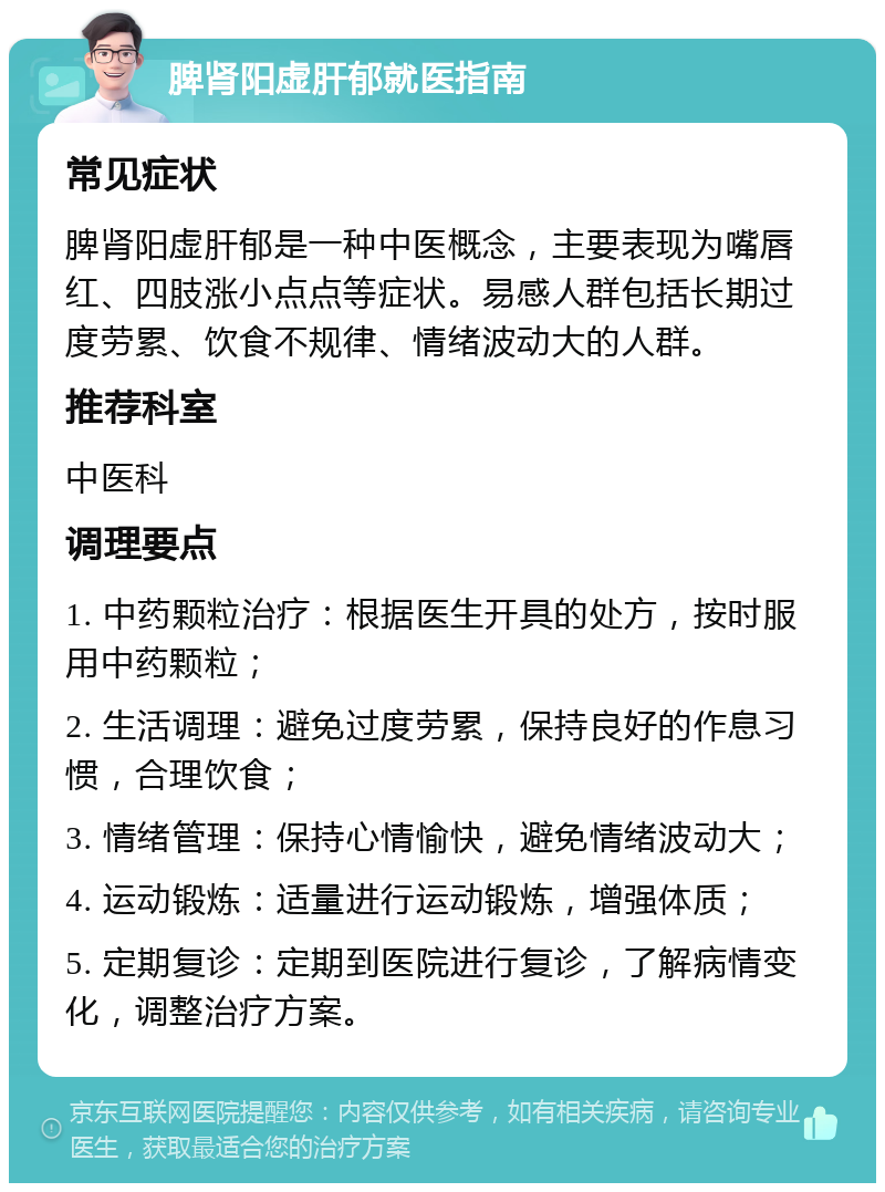 脾肾阳虚肝郁就医指南 常见症状 脾肾阳虚肝郁是一种中医概念，主要表现为嘴唇红、四肢涨小点点等症状。易感人群包括长期过度劳累、饮食不规律、情绪波动大的人群。 推荐科室 中医科 调理要点 1. 中药颗粒治疗：根据医生开具的处方，按时服用中药颗粒； 2. 生活调理：避免过度劳累，保持良好的作息习惯，合理饮食； 3. 情绪管理：保持心情愉快，避免情绪波动大； 4. 运动锻炼：适量进行运动锻炼，增强体质； 5. 定期复诊：定期到医院进行复诊，了解病情变化，调整治疗方案。