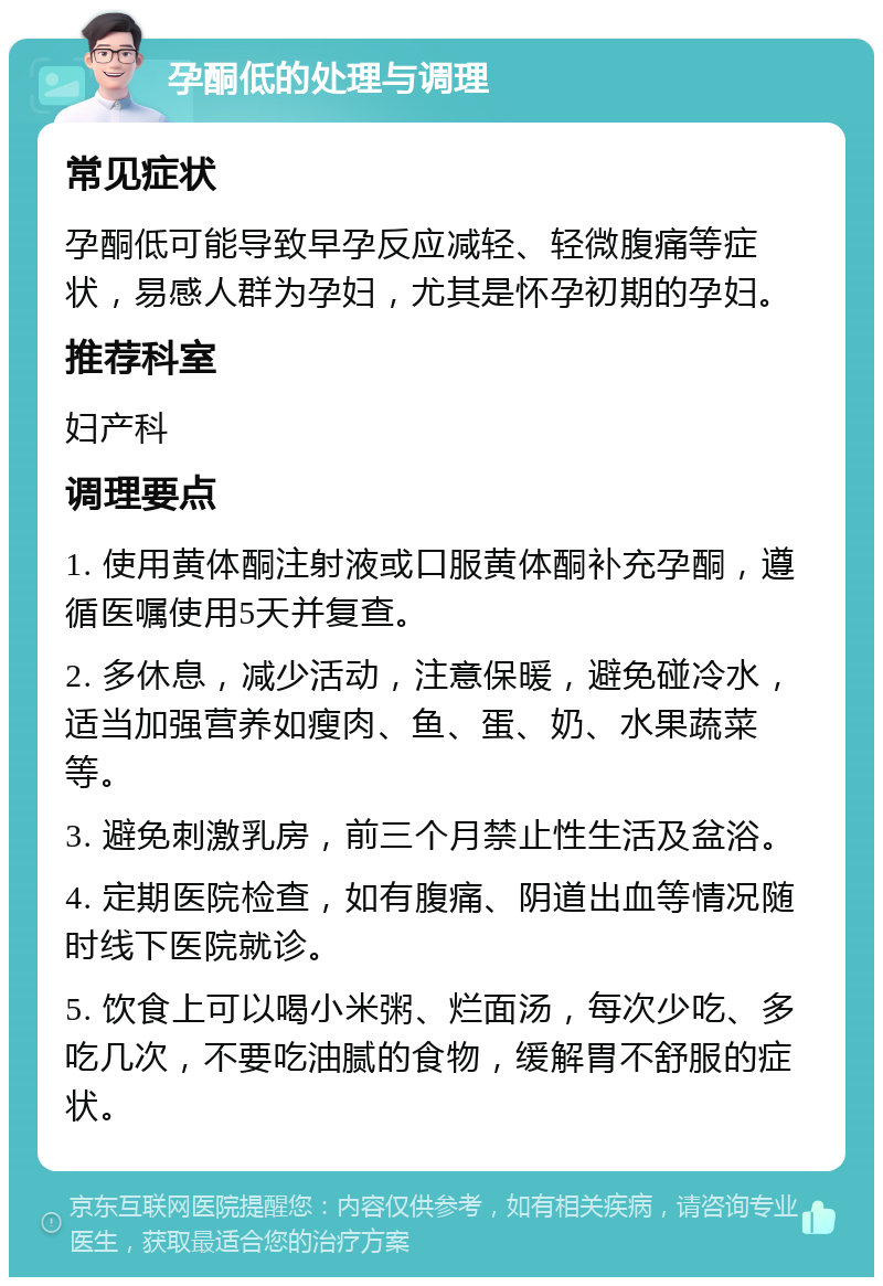 孕酮低的处理与调理 常见症状 孕酮低可能导致早孕反应减轻、轻微腹痛等症状，易感人群为孕妇，尤其是怀孕初期的孕妇。 推荐科室 妇产科 调理要点 1. 使用黄体酮注射液或口服黄体酮补充孕酮，遵循医嘱使用5天并复查。 2. 多休息，减少活动，注意保暖，避免碰冷水，适当加强营养如瘦肉、鱼、蛋、奶、水果蔬菜等。 3. 避免刺激乳房，前三个月禁止性生活及盆浴。 4. 定期医院检查，如有腹痛、阴道出血等情况随时线下医院就诊。 5. 饮食上可以喝小米粥、烂面汤，每次少吃、多吃几次，不要吃油腻的食物，缓解胃不舒服的症状。