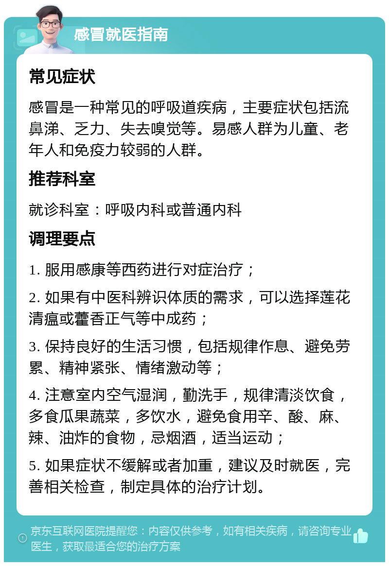 感冒就医指南 常见症状 感冒是一种常见的呼吸道疾病，主要症状包括流鼻涕、乏力、失去嗅觉等。易感人群为儿童、老年人和免疫力较弱的人群。 推荐科室 就诊科室：呼吸内科或普通内科 调理要点 1. 服用感康等西药进行对症治疗； 2. 如果有中医科辨识体质的需求，可以选择莲花清瘟或藿香正气等中成药； 3. 保持良好的生活习惯，包括规律作息、避免劳累、精神紧张、情绪激动等； 4. 注意室内空气湿润，勤洗手，规律清淡饮食，多食瓜果蔬菜，多饮水，避免食用辛、酸、麻、辣、油炸的食物，忌烟酒，适当运动； 5. 如果症状不缓解或者加重，建议及时就医，完善相关检查，制定具体的治疗计划。