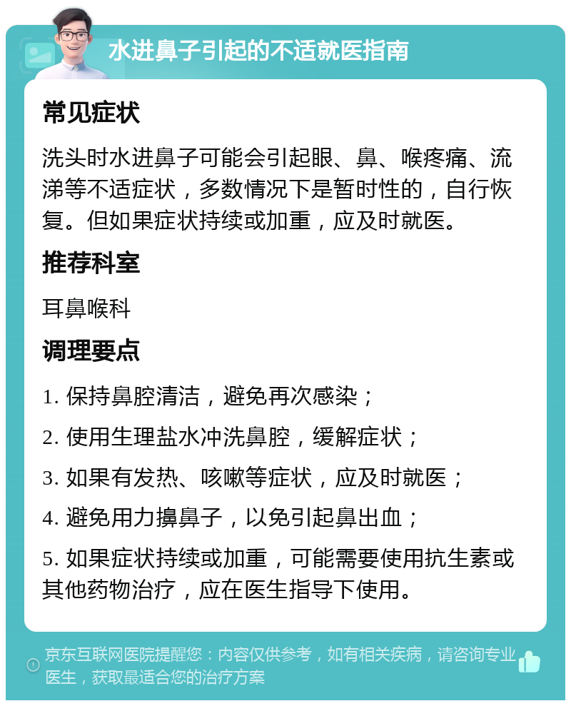 水进鼻子引起的不适就医指南 常见症状 洗头时水进鼻子可能会引起眼、鼻、喉疼痛、流涕等不适症状，多数情况下是暂时性的，自行恢复。但如果症状持续或加重，应及时就医。 推荐科室 耳鼻喉科 调理要点 1. 保持鼻腔清洁，避免再次感染； 2. 使用生理盐水冲洗鼻腔，缓解症状； 3. 如果有发热、咳嗽等症状，应及时就医； 4. 避免用力擤鼻子，以免引起鼻出血； 5. 如果症状持续或加重，可能需要使用抗生素或其他药物治疗，应在医生指导下使用。