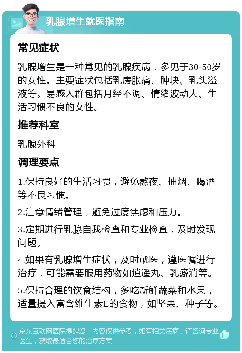 乳腺增生就医指南 常见症状 乳腺增生是一种常见的乳腺疾病，多见于30-50岁的女性。主要症状包括乳房胀痛、肿块、乳头溢液等。易感人群包括月经不调、情绪波动大、生活习惯不良的女性。 推荐科室 乳腺外科 调理要点 1.保持良好的生活习惯，避免熬夜、抽烟、喝酒等不良习惯。 2.注意情绪管理，避免过度焦虑和压力。 3.定期进行乳腺自我检查和专业检查，及时发现问题。 4.如果有乳腺增生症状，及时就医，遵医嘱进行治疗，可能需要服用药物如逍遥丸、乳癖消等。 5.保持合理的饮食结构，多吃新鲜蔬菜和水果，适量摄入富含维生素E的食物，如坚果、种子等。