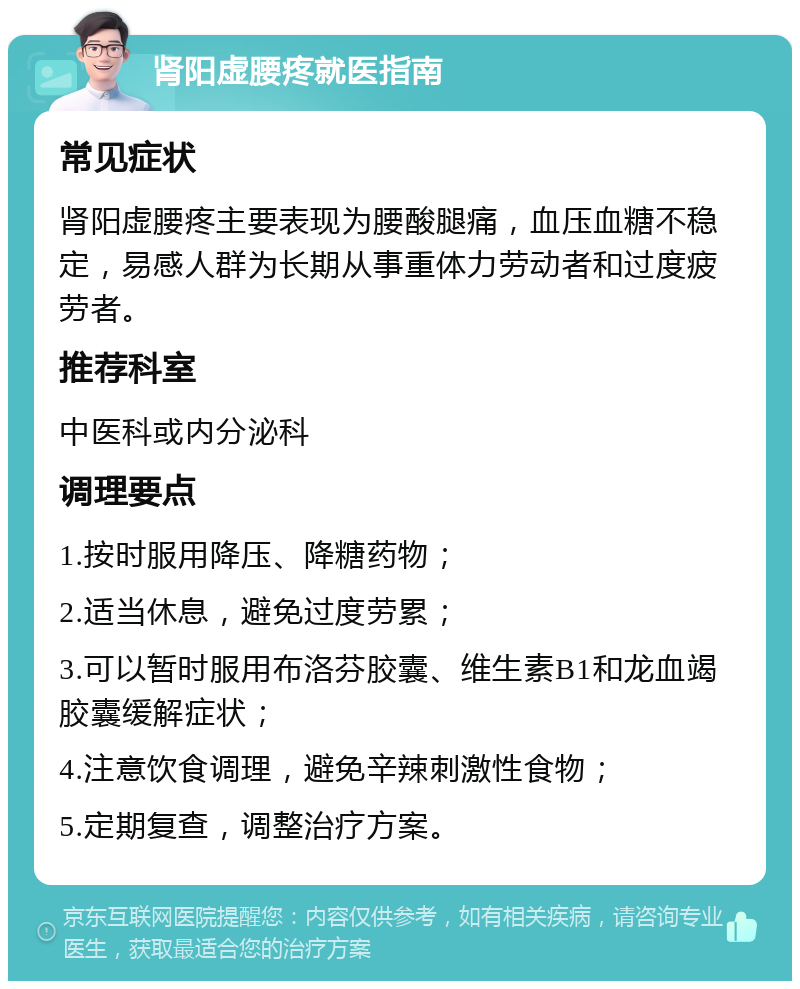 肾阳虚腰疼就医指南 常见症状 肾阳虚腰疼主要表现为腰酸腿痛，血压血糖不稳定，易感人群为长期从事重体力劳动者和过度疲劳者。 推荐科室 中医科或内分泌科 调理要点 1.按时服用降压、降糖药物； 2.适当休息，避免过度劳累； 3.可以暂时服用布洛芬胶囊、维生素B1和龙血竭胶囊缓解症状； 4.注意饮食调理，避免辛辣刺激性食物； 5.定期复查，调整治疗方案。