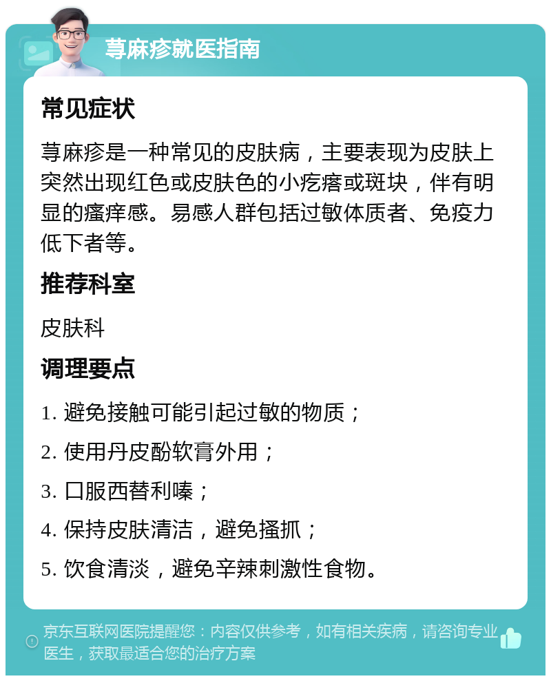 荨麻疹就医指南 常见症状 荨麻疹是一种常见的皮肤病，主要表现为皮肤上突然出现红色或皮肤色的小疙瘩或斑块，伴有明显的瘙痒感。易感人群包括过敏体质者、免疫力低下者等。 推荐科室 皮肤科 调理要点 1. 避免接触可能引起过敏的物质； 2. 使用丹皮酚软膏外用； 3. 口服西替利嗪； 4. 保持皮肤清洁，避免搔抓； 5. 饮食清淡，避免辛辣刺激性食物。