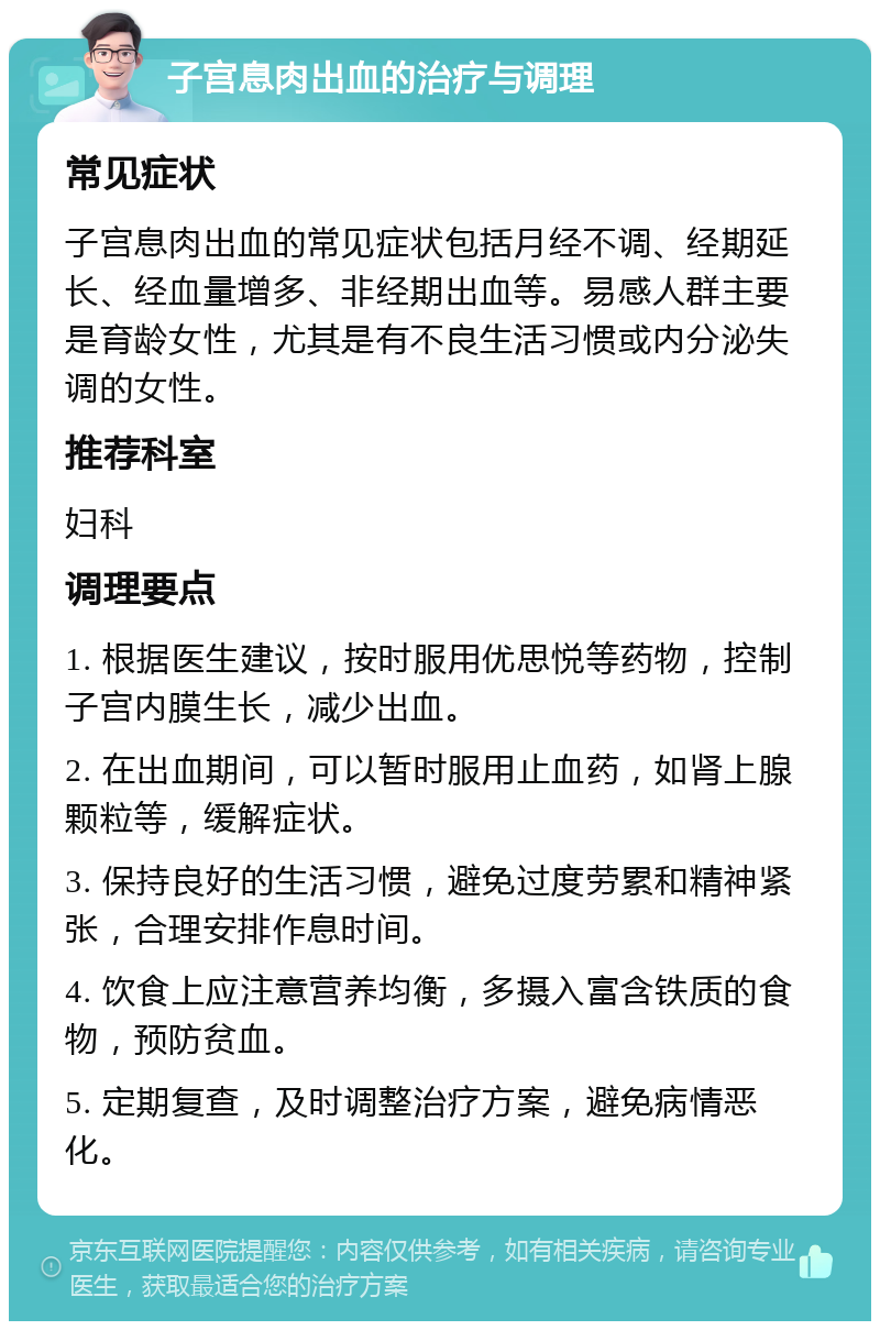 子宫息肉出血的治疗与调理 常见症状 子宫息肉出血的常见症状包括月经不调、经期延长、经血量增多、非经期出血等。易感人群主要是育龄女性，尤其是有不良生活习惯或内分泌失调的女性。 推荐科室 妇科 调理要点 1. 根据医生建议，按时服用优思悦等药物，控制子宫内膜生长，减少出血。 2. 在出血期间，可以暂时服用止血药，如肾上腺颗粒等，缓解症状。 3. 保持良好的生活习惯，避免过度劳累和精神紧张，合理安排作息时间。 4. 饮食上应注意营养均衡，多摄入富含铁质的食物，预防贫血。 5. 定期复查，及时调整治疗方案，避免病情恶化。