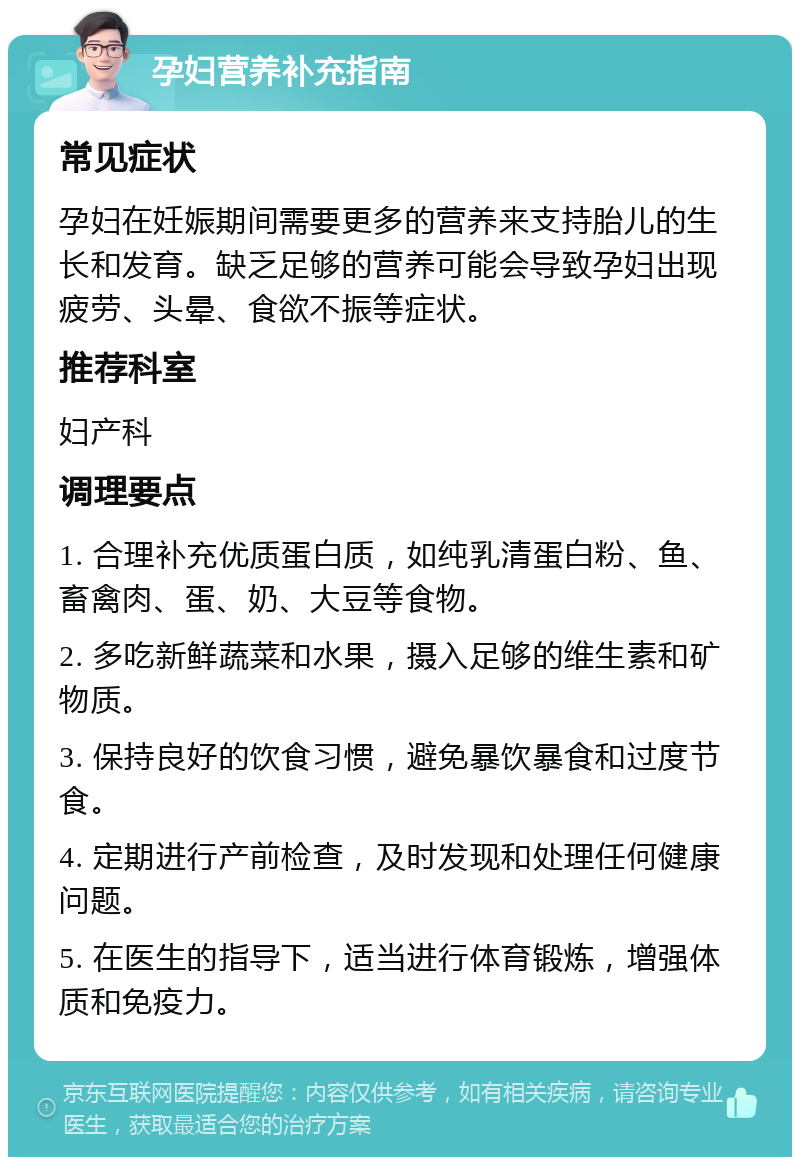 孕妇营养补充指南 常见症状 孕妇在妊娠期间需要更多的营养来支持胎儿的生长和发育。缺乏足够的营养可能会导致孕妇出现疲劳、头晕、食欲不振等症状。 推荐科室 妇产科 调理要点 1. 合理补充优质蛋白质，如纯乳清蛋白粉、鱼、畜禽肉、蛋、奶、大豆等食物。 2. 多吃新鲜蔬菜和水果，摄入足够的维生素和矿物质。 3. 保持良好的饮食习惯，避免暴饮暴食和过度节食。 4. 定期进行产前检查，及时发现和处理任何健康问题。 5. 在医生的指导下，适当进行体育锻炼，增强体质和免疫力。