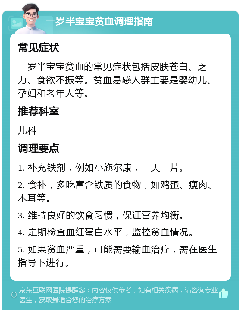 一岁半宝宝贫血调理指南 常见症状 一岁半宝宝贫血的常见症状包括皮肤苍白、乏力、食欲不振等。贫血易感人群主要是婴幼儿、孕妇和老年人等。 推荐科室 儿科 调理要点 1. 补充铁剂，例如小施尔康，一天一片。 2. 食补，多吃富含铁质的食物，如鸡蛋、瘦肉、木耳等。 3. 维持良好的饮食习惯，保证营养均衡。 4. 定期检查血红蛋白水平，监控贫血情况。 5. 如果贫血严重，可能需要输血治疗，需在医生指导下进行。