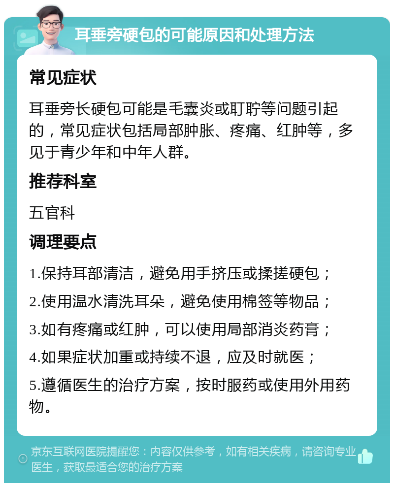 耳垂旁硬包的可能原因和处理方法 常见症状 耳垂旁长硬包可能是毛囊炎或耵聍等问题引起的，常见症状包括局部肿胀、疼痛、红肿等，多见于青少年和中年人群。 推荐科室 五官科 调理要点 1.保持耳部清洁，避免用手挤压或揉搓硬包； 2.使用温水清洗耳朵，避免使用棉签等物品； 3.如有疼痛或红肿，可以使用局部消炎药膏； 4.如果症状加重或持续不退，应及时就医； 5.遵循医生的治疗方案，按时服药或使用外用药物。