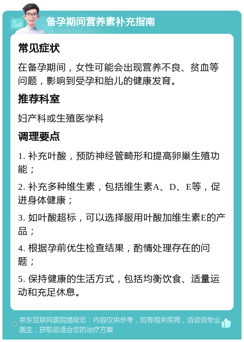 备孕期间营养素补充指南 常见症状 在备孕期间，女性可能会出现营养不良、贫血等问题，影响到受孕和胎儿的健康发育。 推荐科室 妇产科或生殖医学科 调理要点 1. 补充叶酸，预防神经管畸形和提高卵巢生殖功能； 2. 补充多种维生素，包括维生素A、D、E等，促进身体健康； 3. 如叶酸超标，可以选择服用叶酸加维生素E的产品； 4. 根据孕前优生检查结果，酌情处理存在的问题； 5. 保持健康的生活方式，包括均衡饮食、适量运动和充足休息。