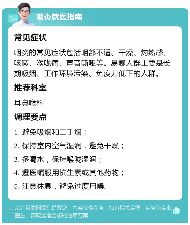 咽炎就医指南 常见症状 咽炎的常见症状包括咽部不适、干燥、灼热感、咳嗽、喉咙痛、声音嘶哑等。易感人群主要是长期吸烟、工作环境污染、免疫力低下的人群。 推荐科室 耳鼻喉科 调理要点 1. 避免吸烟和二手烟； 2. 保持室内空气湿润，避免干燥； 3. 多喝水，保持喉咙湿润； 4. 遵医嘱服用抗生素或其他药物； 5. 注意休息，避免过度用嗓。