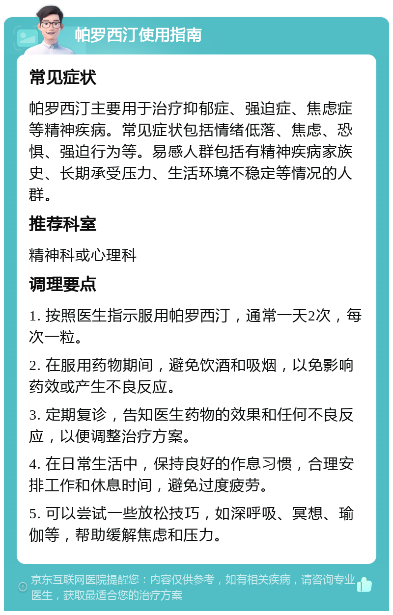 帕罗西汀使用指南 常见症状 帕罗西汀主要用于治疗抑郁症、强迫症、焦虑症等精神疾病。常见症状包括情绪低落、焦虑、恐惧、强迫行为等。易感人群包括有精神疾病家族史、长期承受压力、生活环境不稳定等情况的人群。 推荐科室 精神科或心理科 调理要点 1. 按照医生指示服用帕罗西汀，通常一天2次，每次一粒。 2. 在服用药物期间，避免饮酒和吸烟，以免影响药效或产生不良反应。 3. 定期复诊，告知医生药物的效果和任何不良反应，以便调整治疗方案。 4. 在日常生活中，保持良好的作息习惯，合理安排工作和休息时间，避免过度疲劳。 5. 可以尝试一些放松技巧，如深呼吸、冥想、瑜伽等，帮助缓解焦虑和压力。