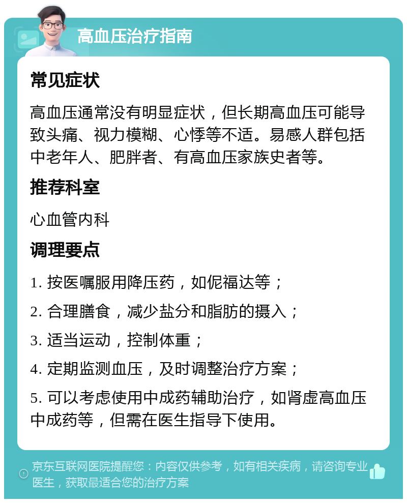 高血压治疗指南 常见症状 高血压通常没有明显症状，但长期高血压可能导致头痛、视力模糊、心悸等不适。易感人群包括中老年人、肥胖者、有高血压家族史者等。 推荐科室 心血管内科 调理要点 1. 按医嘱服用降压药，如伲福达等； 2. 合理膳食，减少盐分和脂肪的摄入； 3. 适当运动，控制体重； 4. 定期监测血压，及时调整治疗方案； 5. 可以考虑使用中成药辅助治疗，如肾虚高血压中成药等，但需在医生指导下使用。