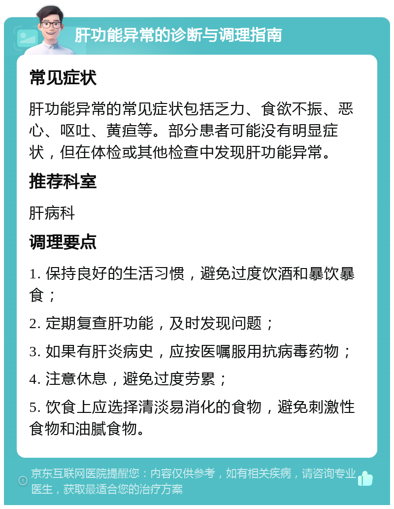 肝功能异常的诊断与调理指南 常见症状 肝功能异常的常见症状包括乏力、食欲不振、恶心、呕吐、黄疸等。部分患者可能没有明显症状，但在体检或其他检查中发现肝功能异常。 推荐科室 肝病科 调理要点 1. 保持良好的生活习惯，避免过度饮酒和暴饮暴食； 2. 定期复查肝功能，及时发现问题； 3. 如果有肝炎病史，应按医嘱服用抗病毒药物； 4. 注意休息，避免过度劳累； 5. 饮食上应选择清淡易消化的食物，避免刺激性食物和油腻食物。