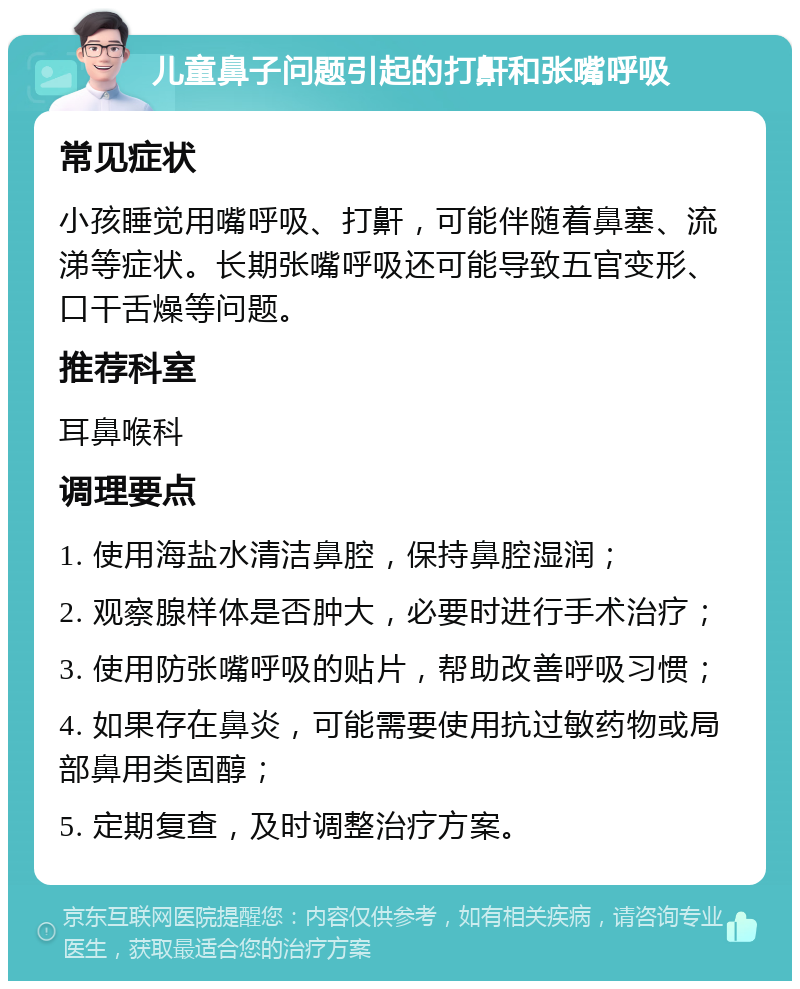 儿童鼻子问题引起的打鼾和张嘴呼吸 常见症状 小孩睡觉用嘴呼吸、打鼾，可能伴随着鼻塞、流涕等症状。长期张嘴呼吸还可能导致五官变形、口干舌燥等问题。 推荐科室 耳鼻喉科 调理要点 1. 使用海盐水清洁鼻腔，保持鼻腔湿润； 2. 观察腺样体是否肿大，必要时进行手术治疗； 3. 使用防张嘴呼吸的贴片，帮助改善呼吸习惯； 4. 如果存在鼻炎，可能需要使用抗过敏药物或局部鼻用类固醇； 5. 定期复查，及时调整治疗方案。