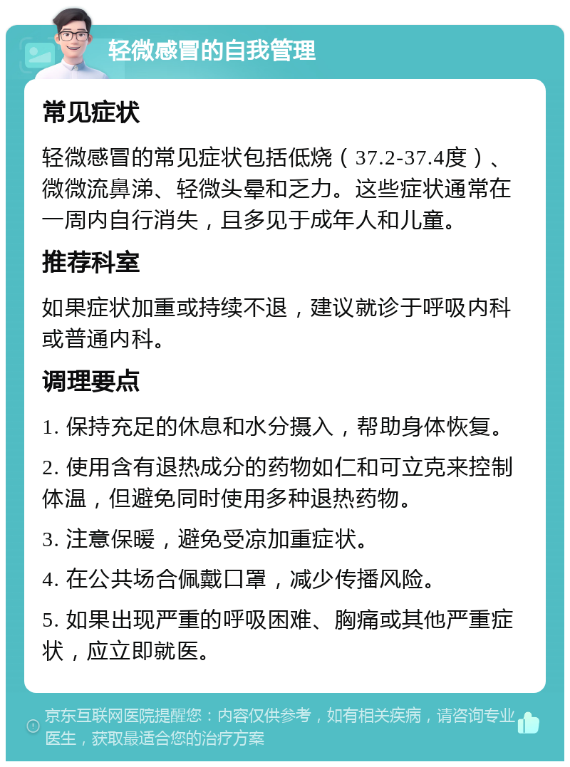 轻微感冒的自我管理 常见症状 轻微感冒的常见症状包括低烧（37.2-37.4度）、微微流鼻涕、轻微头晕和乏力。这些症状通常在一周内自行消失，且多见于成年人和儿童。 推荐科室 如果症状加重或持续不退，建议就诊于呼吸内科或普通内科。 调理要点 1. 保持充足的休息和水分摄入，帮助身体恢复。 2. 使用含有退热成分的药物如仁和可立克来控制体温，但避免同时使用多种退热药物。 3. 注意保暖，避免受凉加重症状。 4. 在公共场合佩戴口罩，减少传播风险。 5. 如果出现严重的呼吸困难、胸痛或其他严重症状，应立即就医。