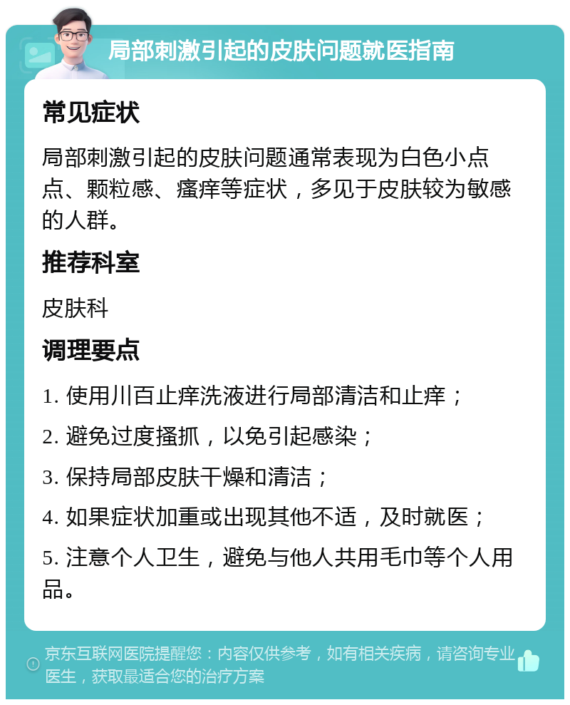 局部刺激引起的皮肤问题就医指南 常见症状 局部刺激引起的皮肤问题通常表现为白色小点点、颗粒感、瘙痒等症状，多见于皮肤较为敏感的人群。 推荐科室 皮肤科 调理要点 1. 使用川百止痒洗液进行局部清洁和止痒； 2. 避免过度搔抓，以免引起感染； 3. 保持局部皮肤干燥和清洁； 4. 如果症状加重或出现其他不适，及时就医； 5. 注意个人卫生，避免与他人共用毛巾等个人用品。