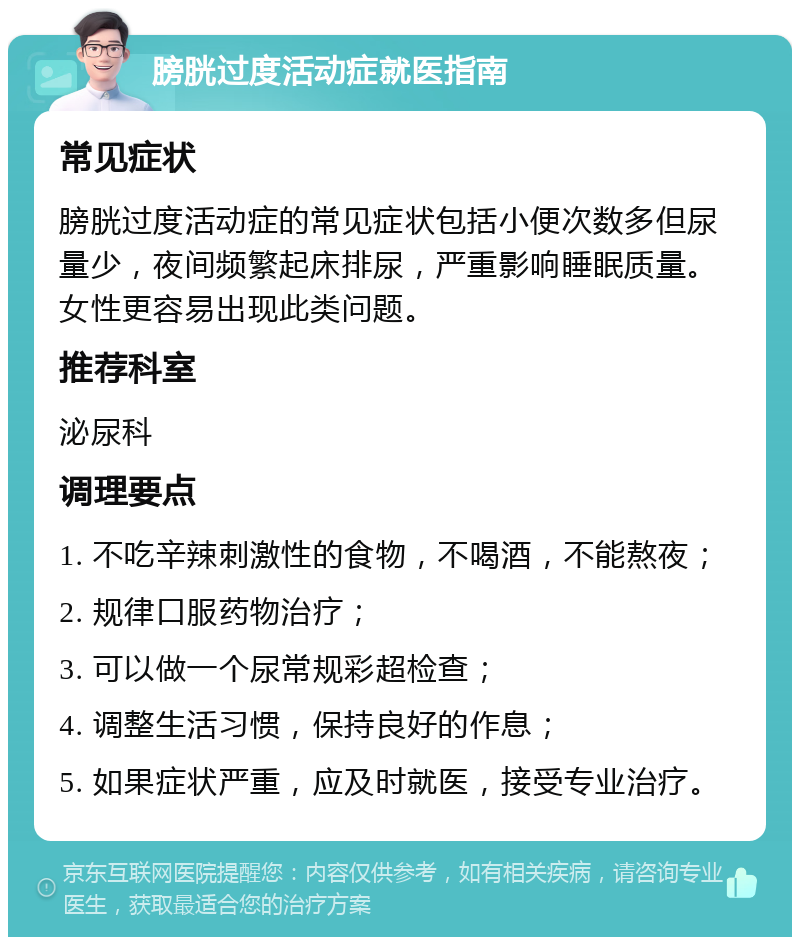 膀胱过度活动症就医指南 常见症状 膀胱过度活动症的常见症状包括小便次数多但尿量少，夜间频繁起床排尿，严重影响睡眠质量。女性更容易出现此类问题。 推荐科室 泌尿科 调理要点 1. 不吃辛辣刺激性的食物，不喝酒，不能熬夜； 2. 规律口服药物治疗； 3. 可以做一个尿常规彩超检查； 4. 调整生活习惯，保持良好的作息； 5. 如果症状严重，应及时就医，接受专业治疗。