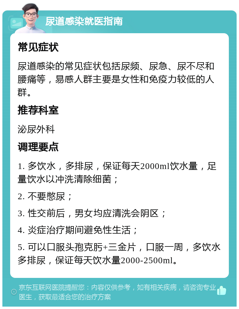 尿道感染就医指南 常见症状 尿道感染的常见症状包括尿频、尿急、尿不尽和腰痛等，易感人群主要是女性和免疫力较低的人群。 推荐科室 泌尿外科 调理要点 1. 多饮水，多排尿，保证每天2000ml饮水量，足量饮水以冲洗清除细菌； 2. 不要憋尿； 3. 性交前后，男女均应清洗会阴区； 4. 炎症治疗期间避免性生活； 5. 可以口服头孢克肟+三金片，口服一周，多饮水多排尿，保证每天饮水量2000-2500ml。