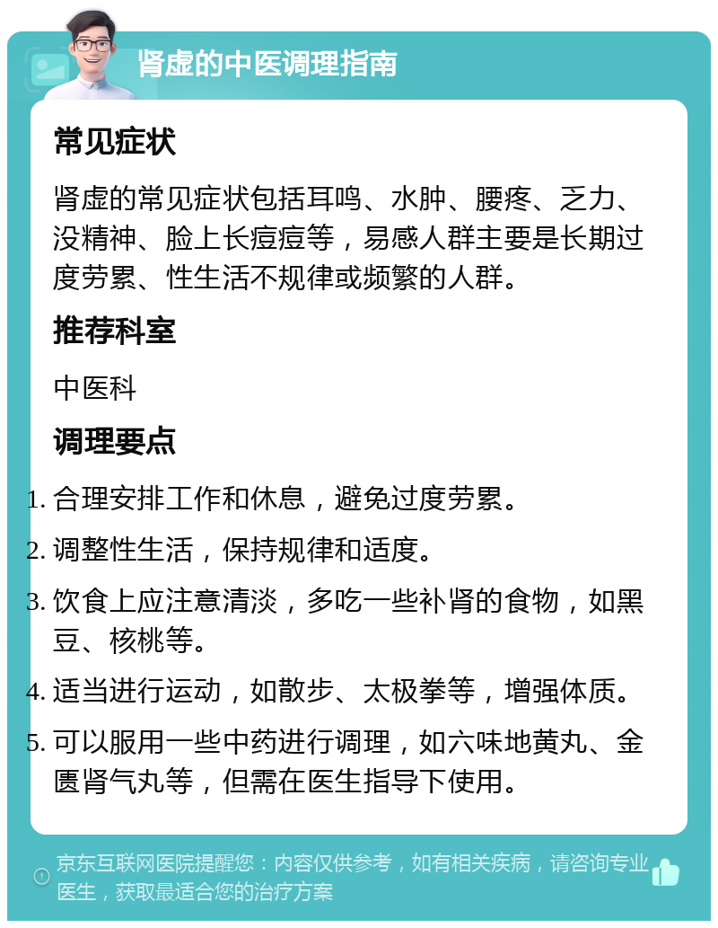 肾虚的中医调理指南 常见症状 肾虚的常见症状包括耳鸣、水肿、腰疼、乏力、没精神、脸上长痘痘等，易感人群主要是长期过度劳累、性生活不规律或频繁的人群。 推荐科室 中医科 调理要点 合理安排工作和休息，避免过度劳累。 调整性生活，保持规律和适度。 饮食上应注意清淡，多吃一些补肾的食物，如黑豆、核桃等。 适当进行运动，如散步、太极拳等，增强体质。 可以服用一些中药进行调理，如六味地黄丸、金匮肾气丸等，但需在医生指导下使用。