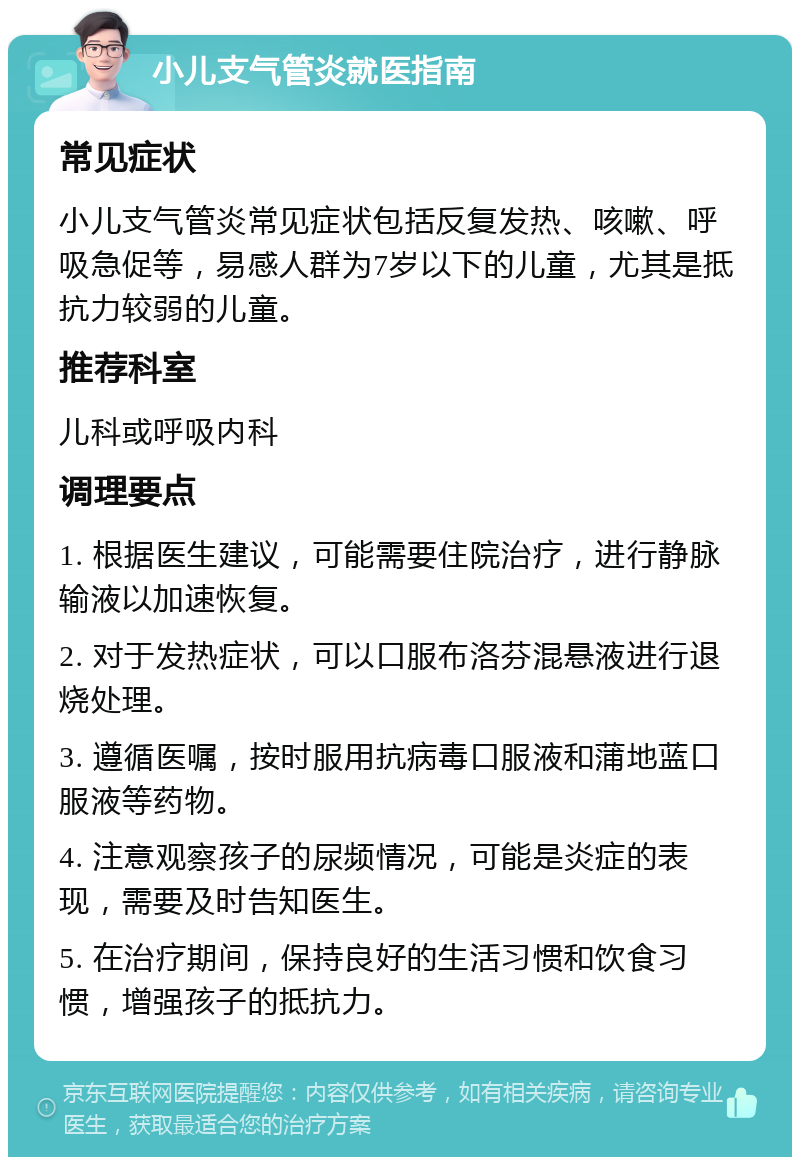 小儿支气管炎就医指南 常见症状 小儿支气管炎常见症状包括反复发热、咳嗽、呼吸急促等，易感人群为7岁以下的儿童，尤其是抵抗力较弱的儿童。 推荐科室 儿科或呼吸内科 调理要点 1. 根据医生建议，可能需要住院治疗，进行静脉输液以加速恢复。 2. 对于发热症状，可以口服布洛芬混悬液进行退烧处理。 3. 遵循医嘱，按时服用抗病毒口服液和蒲地蓝口服液等药物。 4. 注意观察孩子的尿频情况，可能是炎症的表现，需要及时告知医生。 5. 在治疗期间，保持良好的生活习惯和饮食习惯，增强孩子的抵抗力。