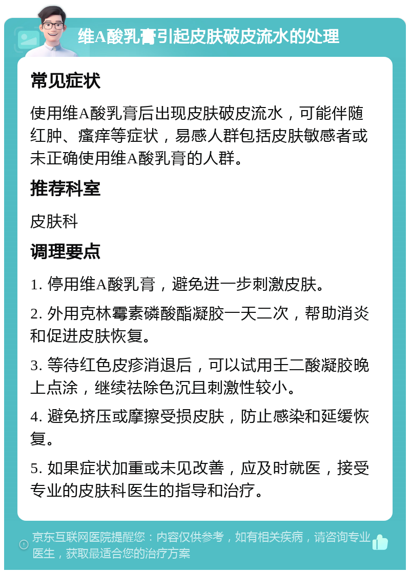 维A酸乳膏引起皮肤破皮流水的处理 常见症状 使用维A酸乳膏后出现皮肤破皮流水，可能伴随红肿、瘙痒等症状，易感人群包括皮肤敏感者或未正确使用维A酸乳膏的人群。 推荐科室 皮肤科 调理要点 1. 停用维A酸乳膏，避免进一步刺激皮肤。 2. 外用克林霉素磷酸酯凝胶一天二次，帮助消炎和促进皮肤恢复。 3. 等待红色皮疹消退后，可以试用壬二酸凝胶晚上点涂，继续祛除色沉且刺激性较小。 4. 避免挤压或摩擦受损皮肤，防止感染和延缓恢复。 5. 如果症状加重或未见改善，应及时就医，接受专业的皮肤科医生的指导和治疗。