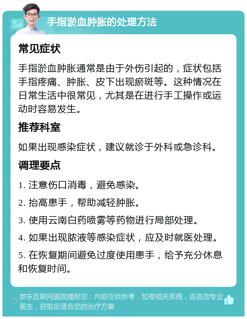 手指淤血肿胀的处理方法 常见症状 手指淤血肿胀通常是由于外伤引起的，症状包括手指疼痛、肿胀、皮下出现瘀斑等。这种情况在日常生活中很常见，尤其是在进行手工操作或运动时容易发生。 推荐科室 如果出现感染症状，建议就诊于外科或急诊科。 调理要点 1. 注意伤口消毒，避免感染。 2. 抬高患手，帮助减轻肿胀。 3. 使用云南白药喷雾等药物进行局部处理。 4. 如果出现脓液等感染症状，应及时就医处理。 5. 在恢复期间避免过度使用患手，给予充分休息和恢复时间。