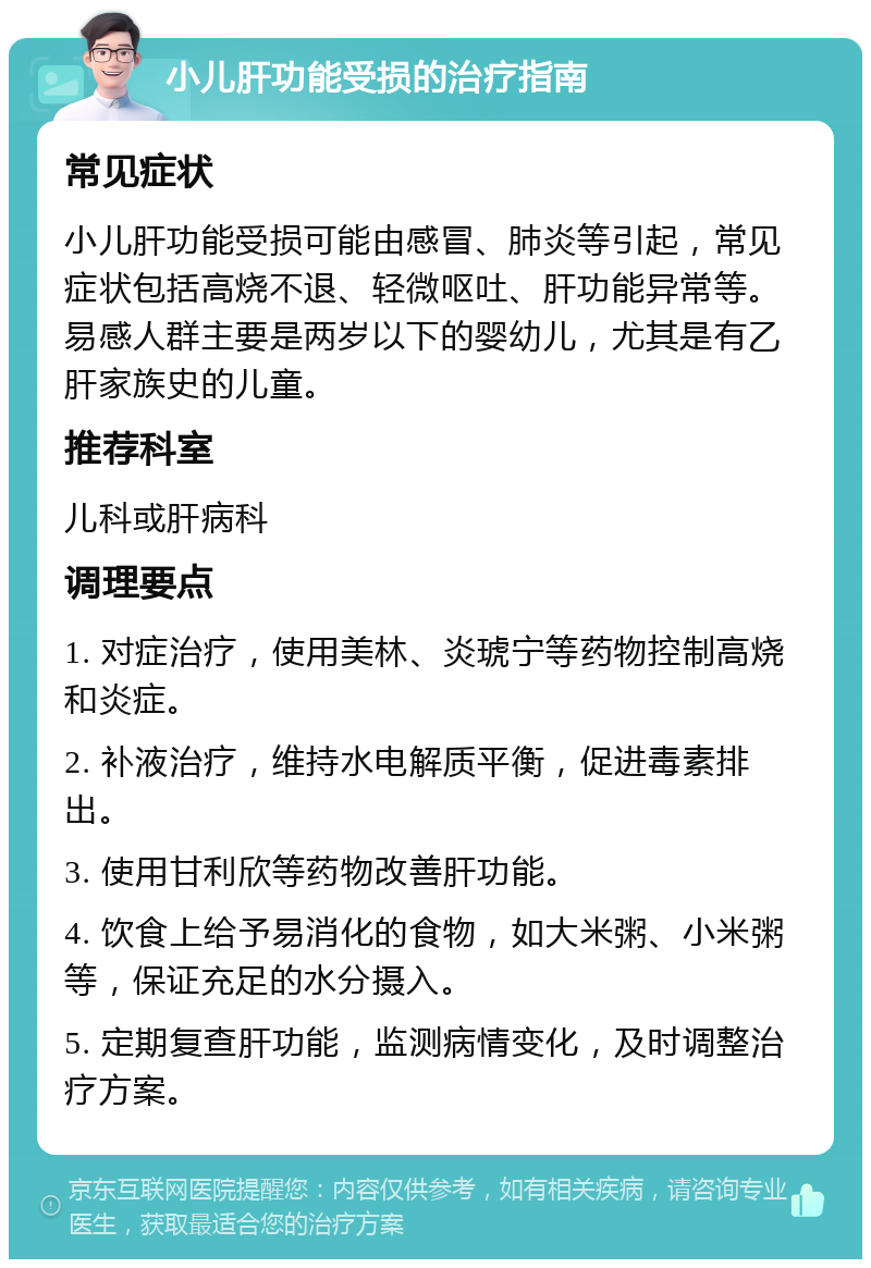 小儿肝功能受损的治疗指南 常见症状 小儿肝功能受损可能由感冒、肺炎等引起，常见症状包括高烧不退、轻微呕吐、肝功能异常等。易感人群主要是两岁以下的婴幼儿，尤其是有乙肝家族史的儿童。 推荐科室 儿科或肝病科 调理要点 1. 对症治疗，使用美林、炎琥宁等药物控制高烧和炎症。 2. 补液治疗，维持水电解质平衡，促进毒素排出。 3. 使用甘利欣等药物改善肝功能。 4. 饮食上给予易消化的食物，如大米粥、小米粥等，保证充足的水分摄入。 5. 定期复查肝功能，监测病情变化，及时调整治疗方案。