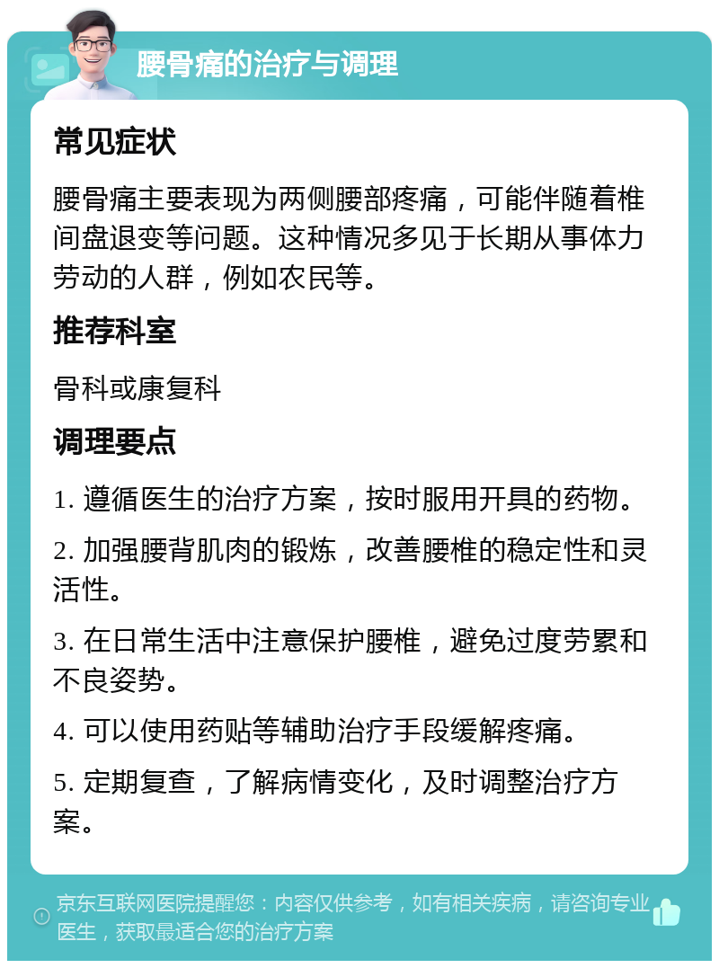 腰骨痛的治疗与调理 常见症状 腰骨痛主要表现为两侧腰部疼痛，可能伴随着椎间盘退变等问题。这种情况多见于长期从事体力劳动的人群，例如农民等。 推荐科室 骨科或康复科 调理要点 1. 遵循医生的治疗方案，按时服用开具的药物。 2. 加强腰背肌肉的锻炼，改善腰椎的稳定性和灵活性。 3. 在日常生活中注意保护腰椎，避免过度劳累和不良姿势。 4. 可以使用药贴等辅助治疗手段缓解疼痛。 5. 定期复查，了解病情变化，及时调整治疗方案。