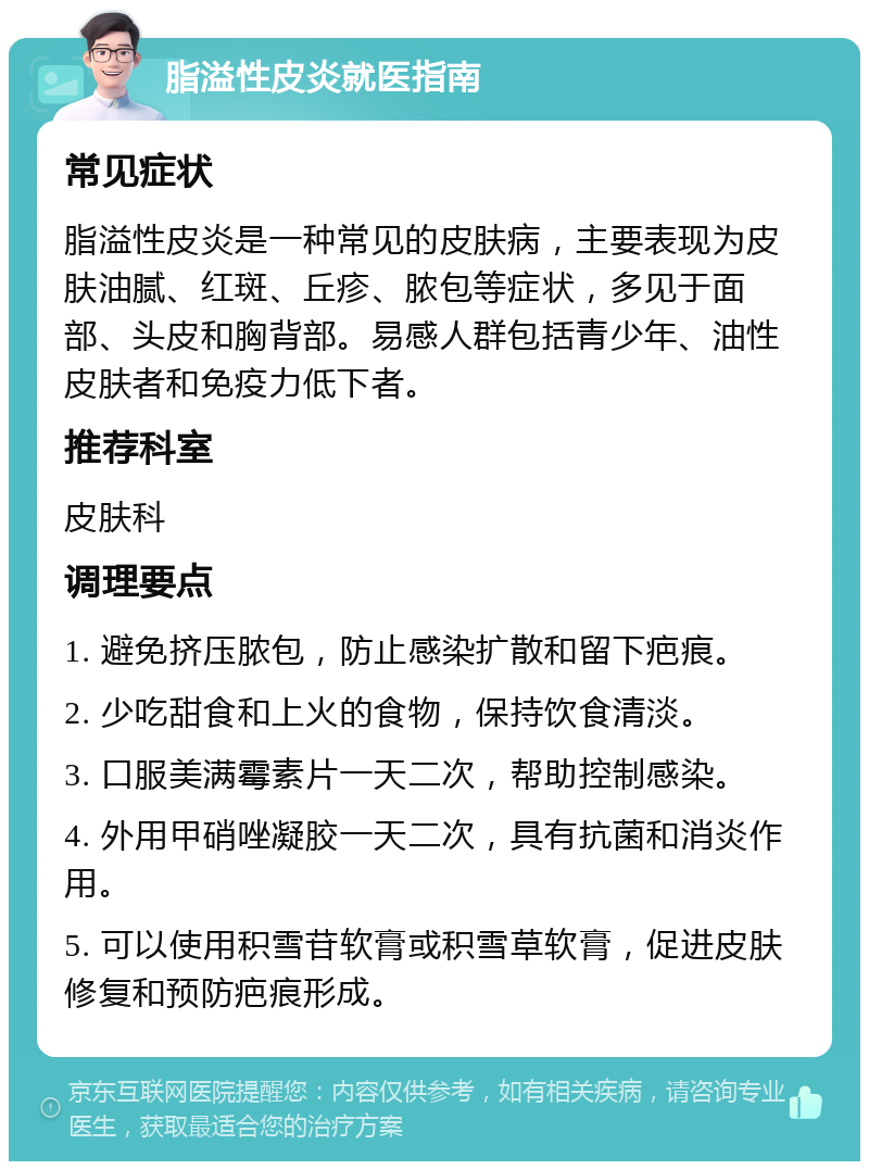 脂溢性皮炎就医指南 常见症状 脂溢性皮炎是一种常见的皮肤病，主要表现为皮肤油腻、红斑、丘疹、脓包等症状，多见于面部、头皮和胸背部。易感人群包括青少年、油性皮肤者和免疫力低下者。 推荐科室 皮肤科 调理要点 1. 避免挤压脓包，防止感染扩散和留下疤痕。 2. 少吃甜食和上火的食物，保持饮食清淡。 3. 口服美满霉素片一天二次，帮助控制感染。 4. 外用甲硝唑凝胶一天二次，具有抗菌和消炎作用。 5. 可以使用积雪苷软膏或积雪草软膏，促进皮肤修复和预防疤痕形成。