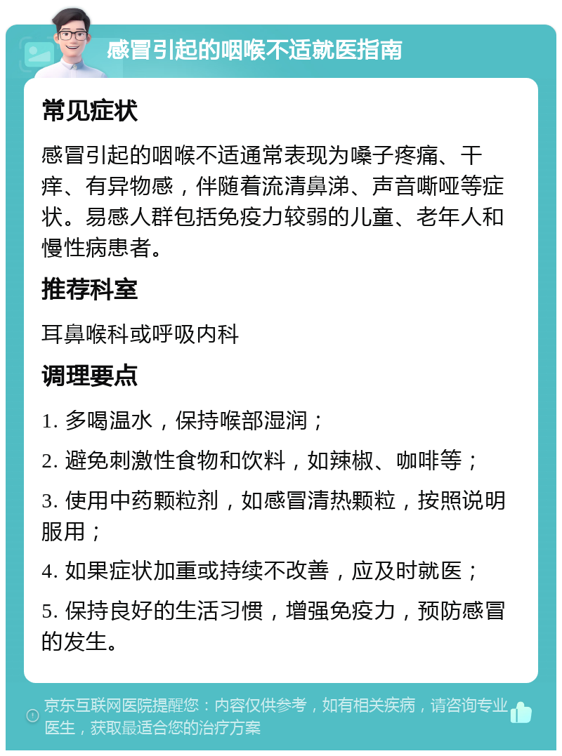 感冒引起的咽喉不适就医指南 常见症状 感冒引起的咽喉不适通常表现为嗓子疼痛、干痒、有异物感，伴随着流清鼻涕、声音嘶哑等症状。易感人群包括免疫力较弱的儿童、老年人和慢性病患者。 推荐科室 耳鼻喉科或呼吸内科 调理要点 1. 多喝温水，保持喉部湿润； 2. 避免刺激性食物和饮料，如辣椒、咖啡等； 3. 使用中药颗粒剂，如感冒清热颗粒，按照说明服用； 4. 如果症状加重或持续不改善，应及时就医； 5. 保持良好的生活习惯，增强免疫力，预防感冒的发生。