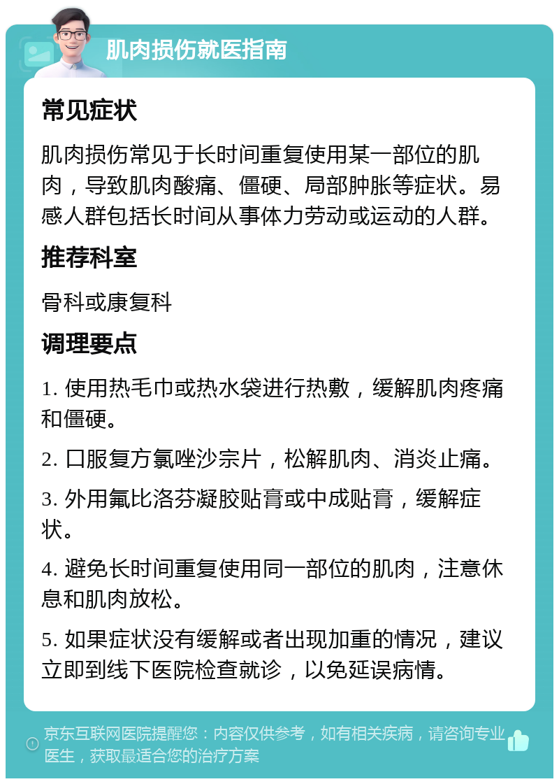 肌肉损伤就医指南 常见症状 肌肉损伤常见于长时间重复使用某一部位的肌肉，导致肌肉酸痛、僵硬、局部肿胀等症状。易感人群包括长时间从事体力劳动或运动的人群。 推荐科室 骨科或康复科 调理要点 1. 使用热毛巾或热水袋进行热敷，缓解肌肉疼痛和僵硬。 2. 口服复方氯唑沙宗片，松解肌肉、消炎止痛。 3. 外用氟比洛芬凝胶贴膏或中成贴膏，缓解症状。 4. 避免长时间重复使用同一部位的肌肉，注意休息和肌肉放松。 5. 如果症状没有缓解或者出现加重的情况，建议立即到线下医院检查就诊，以免延误病情。