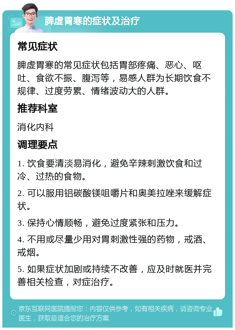 脾虚胃寒的症状及治疗 常见症状 脾虚胃寒的常见症状包括胃部疼痛、恶心、呕吐、食欲不振、腹泻等，易感人群为长期饮食不规律、过度劳累、情绪波动大的人群。 推荐科室 消化内科 调理要点 1. 饮食要清淡易消化，避免辛辣刺激饮食和过冷、过热的食物。 2. 可以服用铝碳酸镁咀嚼片和奥美拉唑来缓解症状。 3. 保持心情顺畅，避免过度紧张和压力。 4. 不用或尽量少用对胃刺激性强的药物，戒酒、戒烟。 5. 如果症状加剧或持续不改善，应及时就医并完善相关检查，对症治疗。