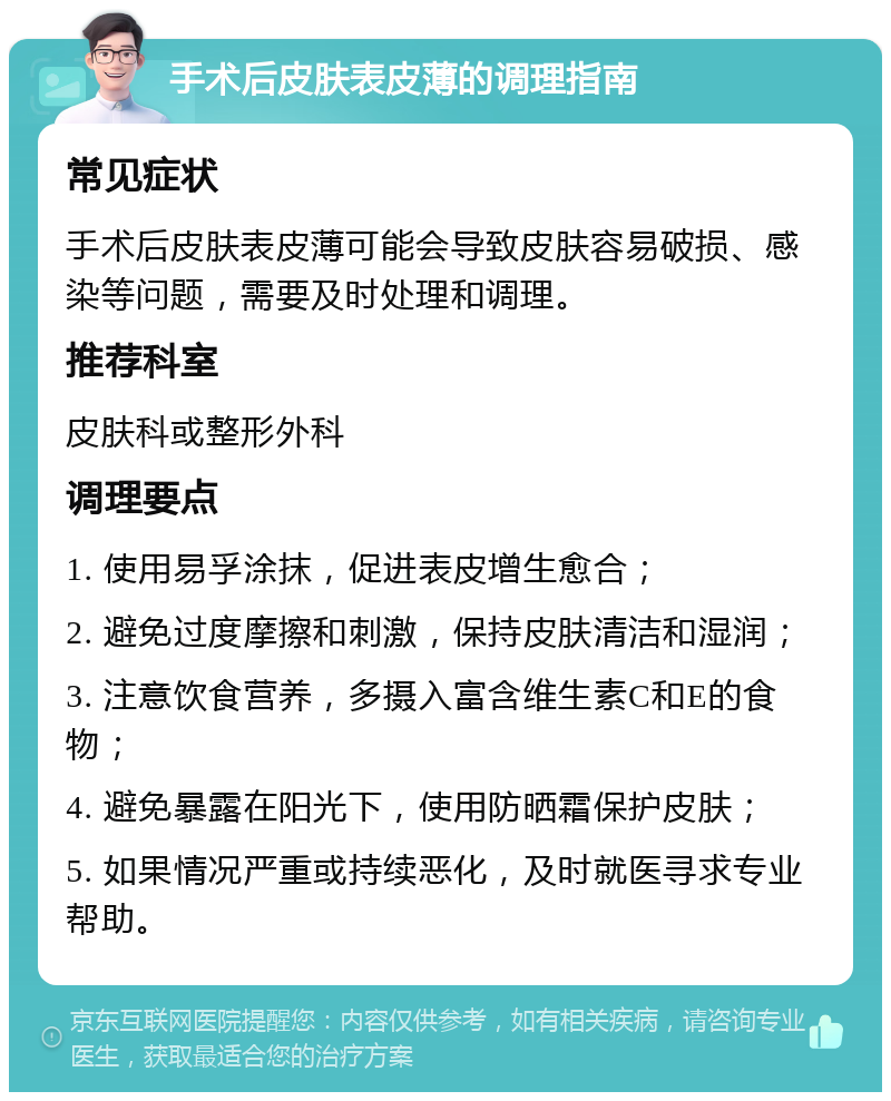 手术后皮肤表皮薄的调理指南 常见症状 手术后皮肤表皮薄可能会导致皮肤容易破损、感染等问题，需要及时处理和调理。 推荐科室 皮肤科或整形外科 调理要点 1. 使用易孚涂抹，促进表皮增生愈合； 2. 避免过度摩擦和刺激，保持皮肤清洁和湿润； 3. 注意饮食营养，多摄入富含维生素C和E的食物； 4. 避免暴露在阳光下，使用防晒霜保护皮肤； 5. 如果情况严重或持续恶化，及时就医寻求专业帮助。