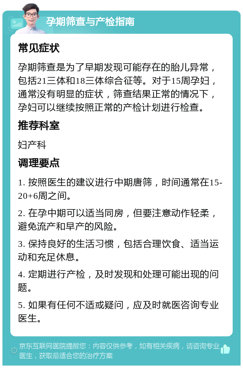 孕期筛查与产检指南 常见症状 孕期筛查是为了早期发现可能存在的胎儿异常，包括21三体和18三体综合征等。对于15周孕妇，通常没有明显的症状，筛查结果正常的情况下，孕妇可以继续按照正常的产检计划进行检查。 推荐科室 妇产科 调理要点 1. 按照医生的建议进行中期唐筛，时间通常在15-20+6周之间。 2. 在孕中期可以适当同房，但要注意动作轻柔，避免流产和早产的风险。 3. 保持良好的生活习惯，包括合理饮食、适当运动和充足休息。 4. 定期进行产检，及时发现和处理可能出现的问题。 5. 如果有任何不适或疑问，应及时就医咨询专业医生。