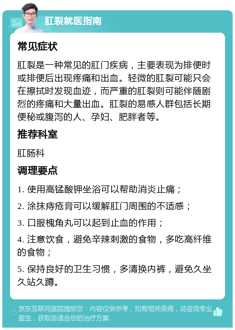 肛裂就医指南 常见症状 肛裂是一种常见的肛门疾病，主要表现为排便时或排便后出现疼痛和出血。轻微的肛裂可能只会在擦拭时发现血迹，而严重的肛裂则可能伴随剧烈的疼痛和大量出血。肛裂的易感人群包括长期便秘或腹泻的人、孕妇、肥胖者等。 推荐科室 肛肠科 调理要点 1. 使用高锰酸钾坐浴可以帮助消炎止痛； 2. 涂抹痔疮膏可以缓解肛门周围的不适感； 3. 口服槐角丸可以起到止血的作用； 4. 注意饮食，避免辛辣刺激的食物，多吃高纤维的食物； 5. 保持良好的卫生习惯，多清换内裤，避免久坐久站久蹲。