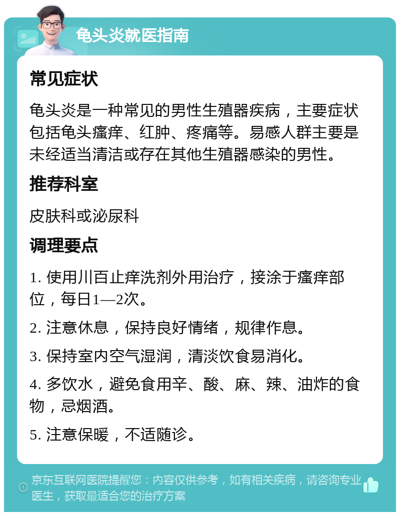 龟头炎就医指南 常见症状 龟头炎是一种常见的男性生殖器疾病，主要症状包括龟头瘙痒、红肿、疼痛等。易感人群主要是未经适当清洁或存在其他生殖器感染的男性。 推荐科室 皮肤科或泌尿科 调理要点 1. 使用川百止痒洗剂外用治疗，接涂于瘙痒部位，每日1—2次。 2. 注意休息，保持良好情绪，规律作息。 3. 保持室内空气湿润，清淡饮食易消化。 4. 多饮水，避免食用辛、酸、麻、辣、油炸的食物，忌烟酒。 5. 注意保暖，不适随诊。