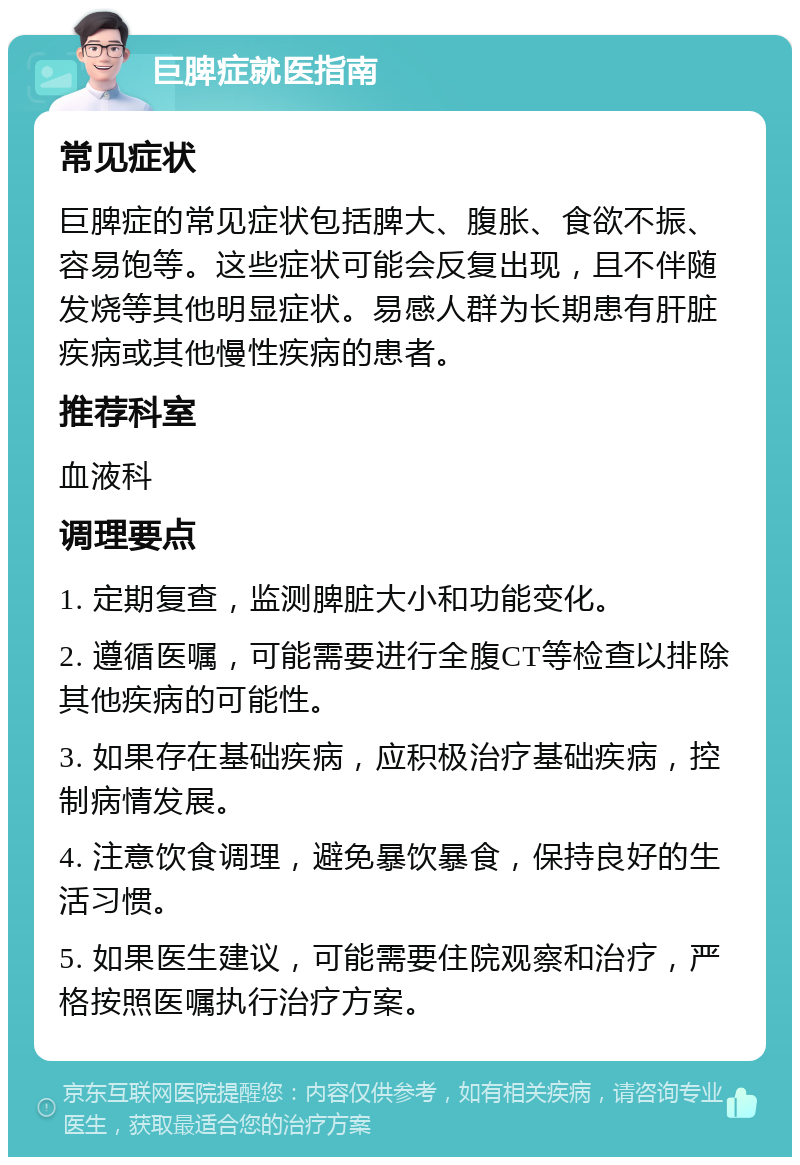 巨脾症就医指南 常见症状 巨脾症的常见症状包括脾大、腹胀、食欲不振、容易饱等。这些症状可能会反复出现，且不伴随发烧等其他明显症状。易感人群为长期患有肝脏疾病或其他慢性疾病的患者。 推荐科室 血液科 调理要点 1. 定期复查，监测脾脏大小和功能变化。 2. 遵循医嘱，可能需要进行全腹CT等检查以排除其他疾病的可能性。 3. 如果存在基础疾病，应积极治疗基础疾病，控制病情发展。 4. 注意饮食调理，避免暴饮暴食，保持良好的生活习惯。 5. 如果医生建议，可能需要住院观察和治疗，严格按照医嘱执行治疗方案。