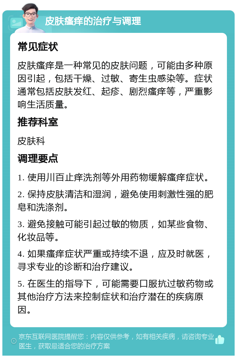 皮肤瘙痒的治疗与调理 常见症状 皮肤瘙痒是一种常见的皮肤问题，可能由多种原因引起，包括干燥、过敏、寄生虫感染等。症状通常包括皮肤发红、起疹、剧烈瘙痒等，严重影响生活质量。 推荐科室 皮肤科 调理要点 1. 使用川百止痒洗剂等外用药物缓解瘙痒症状。 2. 保持皮肤清洁和湿润，避免使用刺激性强的肥皂和洗涤剂。 3. 避免接触可能引起过敏的物质，如某些食物、化妆品等。 4. 如果瘙痒症状严重或持续不退，应及时就医，寻求专业的诊断和治疗建议。 5. 在医生的指导下，可能需要口服抗过敏药物或其他治疗方法来控制症状和治疗潜在的疾病原因。