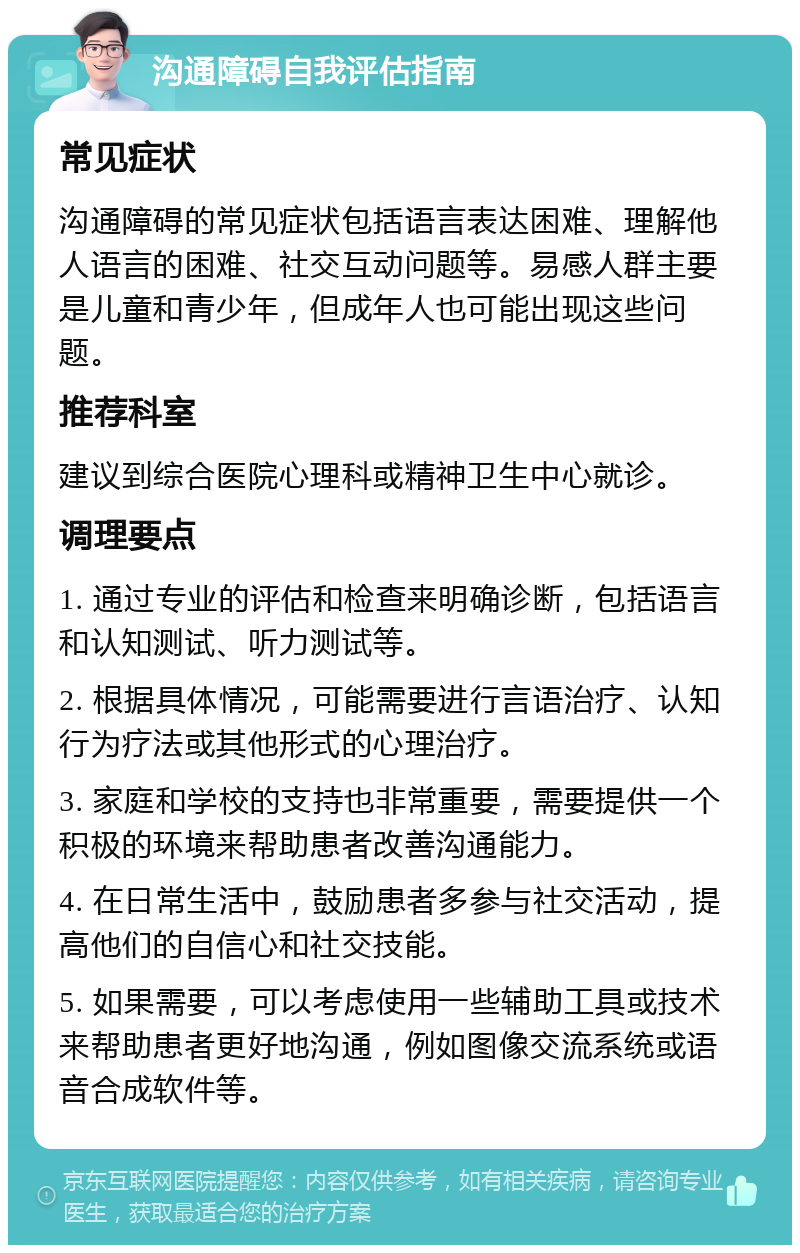 沟通障碍自我评估指南 常见症状 沟通障碍的常见症状包括语言表达困难、理解他人语言的困难、社交互动问题等。易感人群主要是儿童和青少年，但成年人也可能出现这些问题。 推荐科室 建议到综合医院心理科或精神卫生中心就诊。 调理要点 1. 通过专业的评估和检查来明确诊断，包括语言和认知测试、听力测试等。 2. 根据具体情况，可能需要进行言语治疗、认知行为疗法或其他形式的心理治疗。 3. 家庭和学校的支持也非常重要，需要提供一个积极的环境来帮助患者改善沟通能力。 4. 在日常生活中，鼓励患者多参与社交活动，提高他们的自信心和社交技能。 5. 如果需要，可以考虑使用一些辅助工具或技术来帮助患者更好地沟通，例如图像交流系统或语音合成软件等。