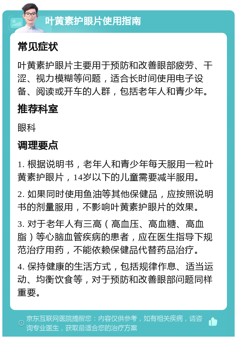 叶黄素护眼片使用指南 常见症状 叶黄素护眼片主要用于预防和改善眼部疲劳、干涩、视力模糊等问题，适合长时间使用电子设备、阅读或开车的人群，包括老年人和青少年。 推荐科室 眼科 调理要点 1. 根据说明书，老年人和青少年每天服用一粒叶黄素护眼片，14岁以下的儿童需要减半服用。 2. 如果同时使用鱼油等其他保健品，应按照说明书的剂量服用，不影响叶黄素护眼片的效果。 3. 对于老年人有三高（高血压、高血糖、高血脂）等心脑血管疾病的患者，应在医生指导下规范治疗用药，不能依赖保健品代替药品治疗。 4. 保持健康的生活方式，包括规律作息、适当运动、均衡饮食等，对于预防和改善眼部问题同样重要。