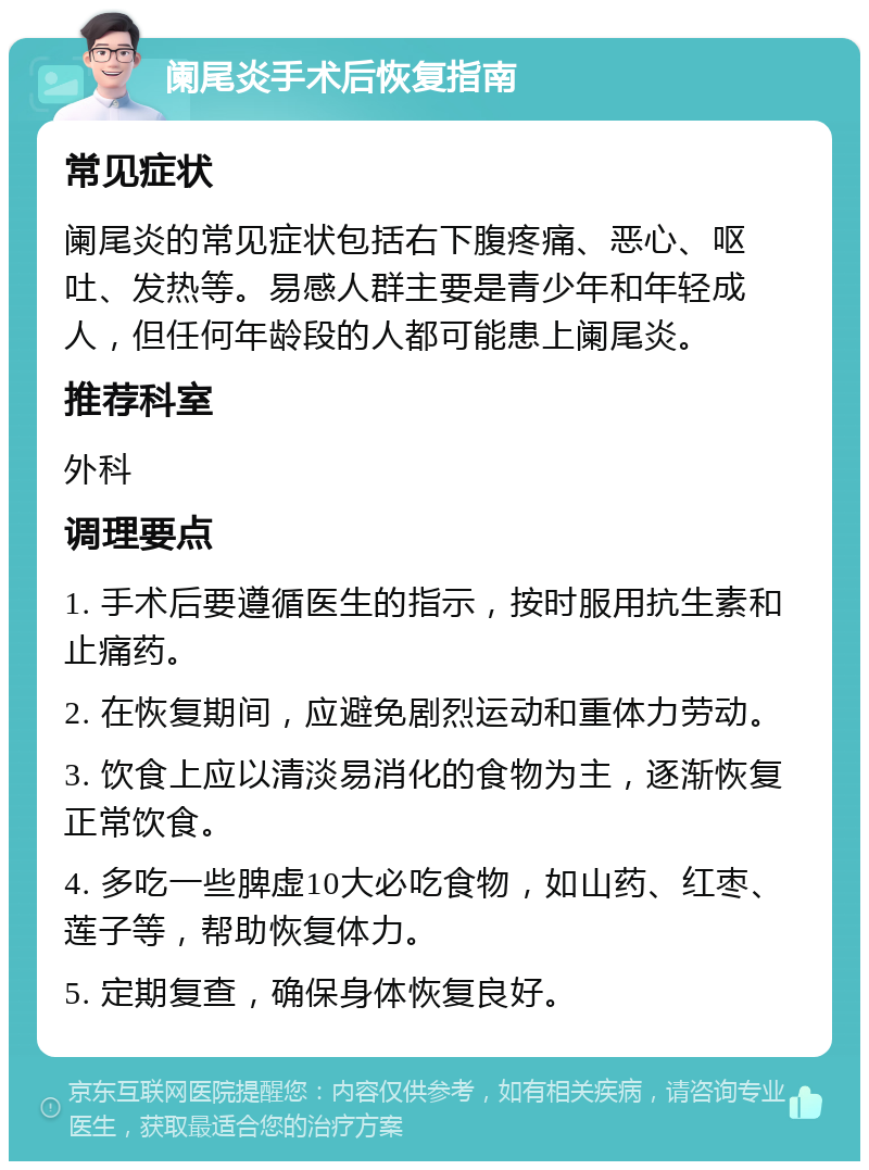 阑尾炎手术后恢复指南 常见症状 阑尾炎的常见症状包括右下腹疼痛、恶心、呕吐、发热等。易感人群主要是青少年和年轻成人，但任何年龄段的人都可能患上阑尾炎。 推荐科室 外科 调理要点 1. 手术后要遵循医生的指示，按时服用抗生素和止痛药。 2. 在恢复期间，应避免剧烈运动和重体力劳动。 3. 饮食上应以清淡易消化的食物为主，逐渐恢复正常饮食。 4. 多吃一些脾虚10大必吃食物，如山药、红枣、莲子等，帮助恢复体力。 5. 定期复查，确保身体恢复良好。