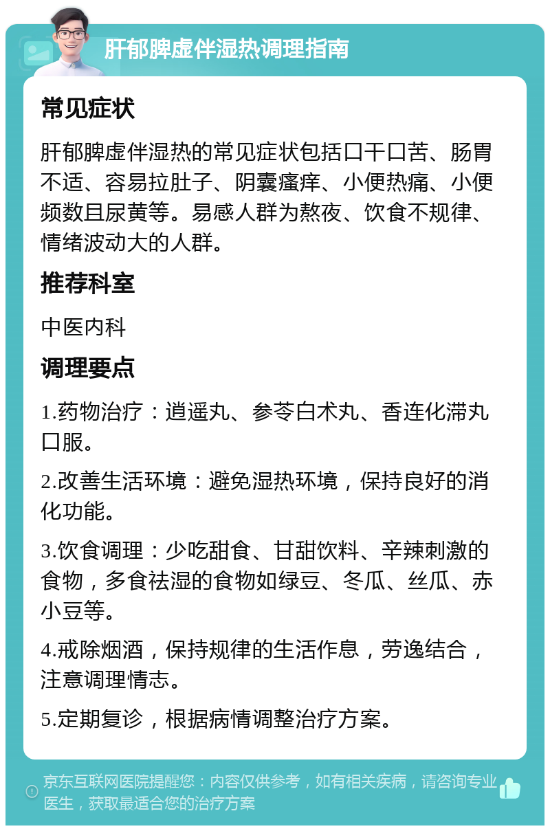 肝郁脾虚伴湿热调理指南 常见症状 肝郁脾虚伴湿热的常见症状包括口干口苦、肠胃不适、容易拉肚子、阴囊瘙痒、小便热痛、小便频数且尿黄等。易感人群为熬夜、饮食不规律、情绪波动大的人群。 推荐科室 中医内科 调理要点 1.药物治疗：逍遥丸、参苓白术丸、香连化滞丸口服。 2.改善生活环境：避免湿热环境，保持良好的消化功能。 3.饮食调理：少吃甜食、甘甜饮料、辛辣刺激的食物，多食祛湿的食物如绿豆、冬瓜、丝瓜、赤小豆等。 4.戒除烟酒，保持规律的生活作息，劳逸结合，注意调理情志。 5.定期复诊，根据病情调整治疗方案。