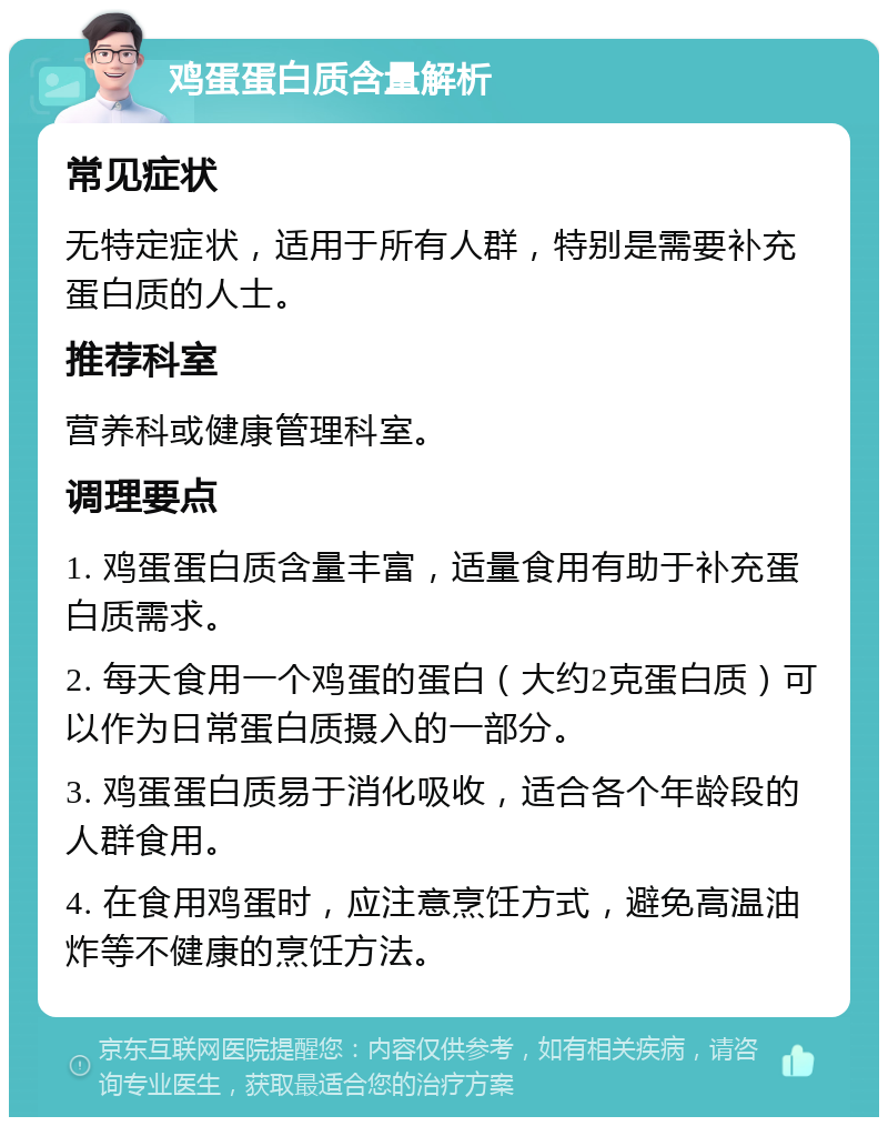 鸡蛋蛋白质含量解析 常见症状 无特定症状，适用于所有人群，特别是需要补充蛋白质的人士。 推荐科室 营养科或健康管理科室。 调理要点 1. 鸡蛋蛋白质含量丰富，适量食用有助于补充蛋白质需求。 2. 每天食用一个鸡蛋的蛋白（大约2克蛋白质）可以作为日常蛋白质摄入的一部分。 3. 鸡蛋蛋白质易于消化吸收，适合各个年龄段的人群食用。 4. 在食用鸡蛋时，应注意烹饪方式，避免高温油炸等不健康的烹饪方法。