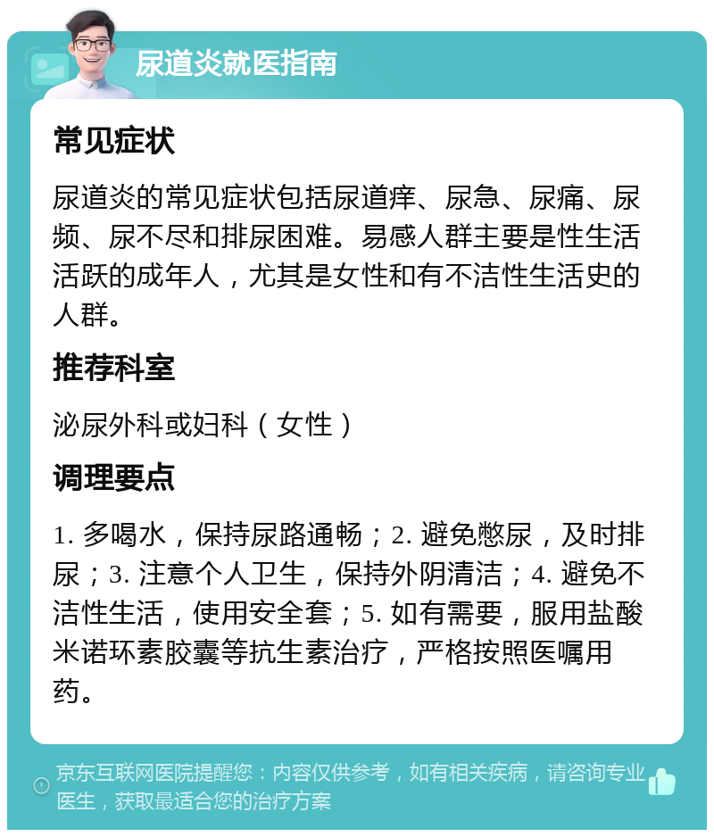 尿道炎就医指南 常见症状 尿道炎的常见症状包括尿道痒、尿急、尿痛、尿频、尿不尽和排尿困难。易感人群主要是性生活活跃的成年人，尤其是女性和有不洁性生活史的人群。 推荐科室 泌尿外科或妇科（女性） 调理要点 1. 多喝水，保持尿路通畅；2. 避免憋尿，及时排尿；3. 注意个人卫生，保持外阴清洁；4. 避免不洁性生活，使用安全套；5. 如有需要，服用盐酸米诺环素胶囊等抗生素治疗，严格按照医嘱用药。